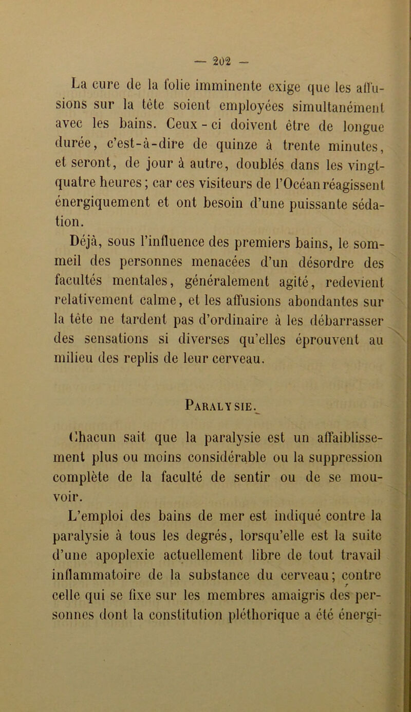 La cure de la folie imminente exige que les allu- sions sur la tête soient employées simultanément avec les bains. Ceux - ci doivent être de longue durée, c’est-à-dire de quinze à trente minutes, et seront, de jour à autre, doublés dans les vingt- quatre heures ; car ces visiteurs de l’Océan réagissent énergiquement et ont besoin d’une puissante séda- tion. Déjà, sous l’influence des premiers bains, le som- meil des personnes menacées d’un désordre des facultés mentales, généralement agité, redevient relativement calme, et les affusions abondantes sur la tête ne tardent pas d’ordinaire à les débarrasser des sensations si diverses qu’elles éprouvent au milieu des replis de leur cerveau. Paralysie. Chacun sait que la paralysie est un affaiblisse- ment plus ou moins considérable ou la suppression complète de la faculté de sentir ou de se mou- voir. L’emploi des bains de mer est indiqué contre la paralysie à tous les degrés, lorsqu’elle est la suite d’une apoplexie actuellement libre de tout travail inflammatoire de la substance du cerveau; contre celle qui se fixe sur les membres amaigris des per- sonnes dont la constitution pléthorique a été énergi-