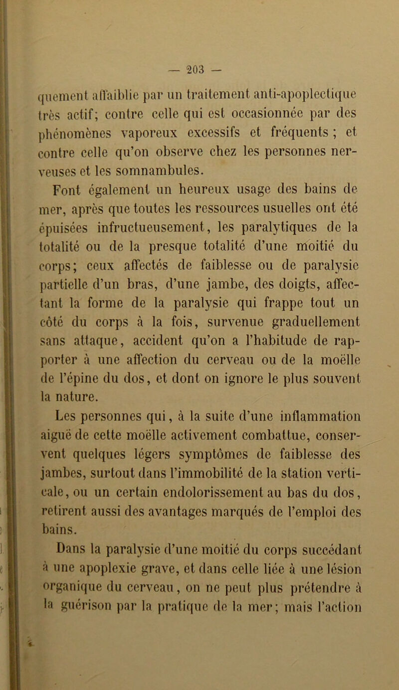 quement affaiblie par un traitement anti-apoplectique très actif; contre celle qui est occasionnée par des phénomènes vaporeux excessifs et fréquents ; et contre celle qu’on observe chez les personnes ner- veuses et les somnambules. Font également un heureux usage des bains de mer, après que toutes les ressources usuelles ont été épuisées infructueusement, les paralytiques de la totalité ou de la presque totalité d’une moitié du corps; ceux affectés de faiblesse ou de paralysie partielle d’un bras, d’une jambe, des doigts, affec- tant la forme de la paralysie qui frappe tout un côté du corps cà la fois, survenue graduellement sans attaque , accident qu’on a l’habitude de rap- porter à une affection du cerveau ou de la moëlle de l’épine du dos, et dont on ignore le plus souvent la nature. Les personnes qui, à la suite d’une inflammation aiguë de cette moëlle activement combattue, conser- vent quelques légers symptômes de faiblesse des jambes, surtout dans l’immobilité de la station verti- cale, ou un certain endolorissement au bas du dos, retirent aussi des avantages marqués de l’emploi des bains. Dans la paralysie d’une moitié du corps succédant à une apoplexie grave, et dans celle liée à une lésion organique du cerveau, on ne peut plus prétendre à la guérison par la pratique de la mer; mais l’action