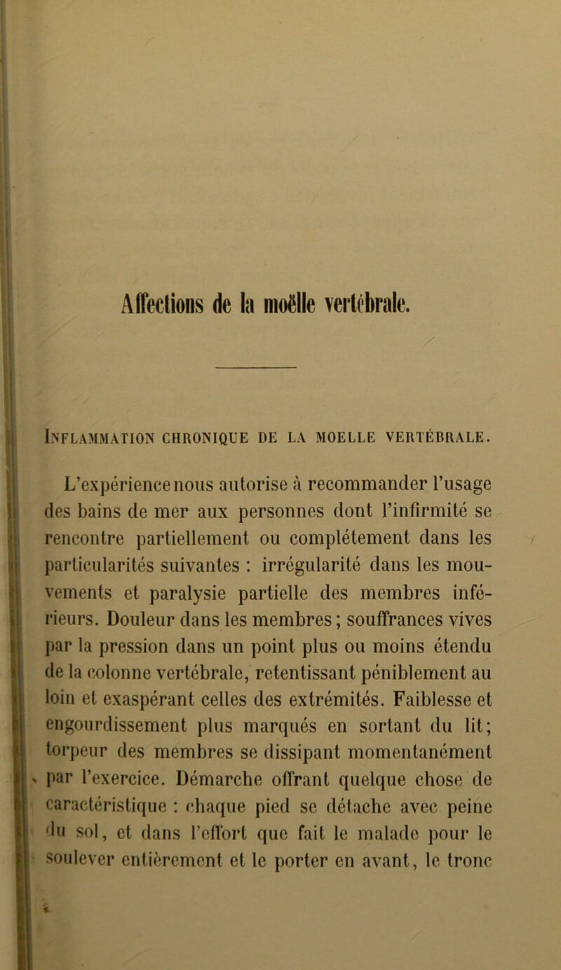 #V* Affections de la moëlle vertébrale. Inflammation chronique de la moelle vertébrale. L’expérience nous autorise à recommander l’usage des bains de mer aux personnes dont l’infirmité se rencontre partiellement ou complètement dans les particularités suivantes : irrégularité dans les mou- vements et paralysie partielle des membres infé- rieurs. Douleur dans les membres ; souffrances vives par la pression dans un point plus ou moins étendu de la colonne vertébrale, retentissant péniblement au loin et exaspérant celles des extrémités. Faiblesse et engourdissement plus marqués en sortant du lit; torpeur des membres se dissipant momentanément » par l’exercice. Démarche offrant quelque chose de caractéristique : chaque pied se détache avec peine du sol, et dans l’effort que fait le malade pour le soulever entièrement et le porter en avant, le tronc