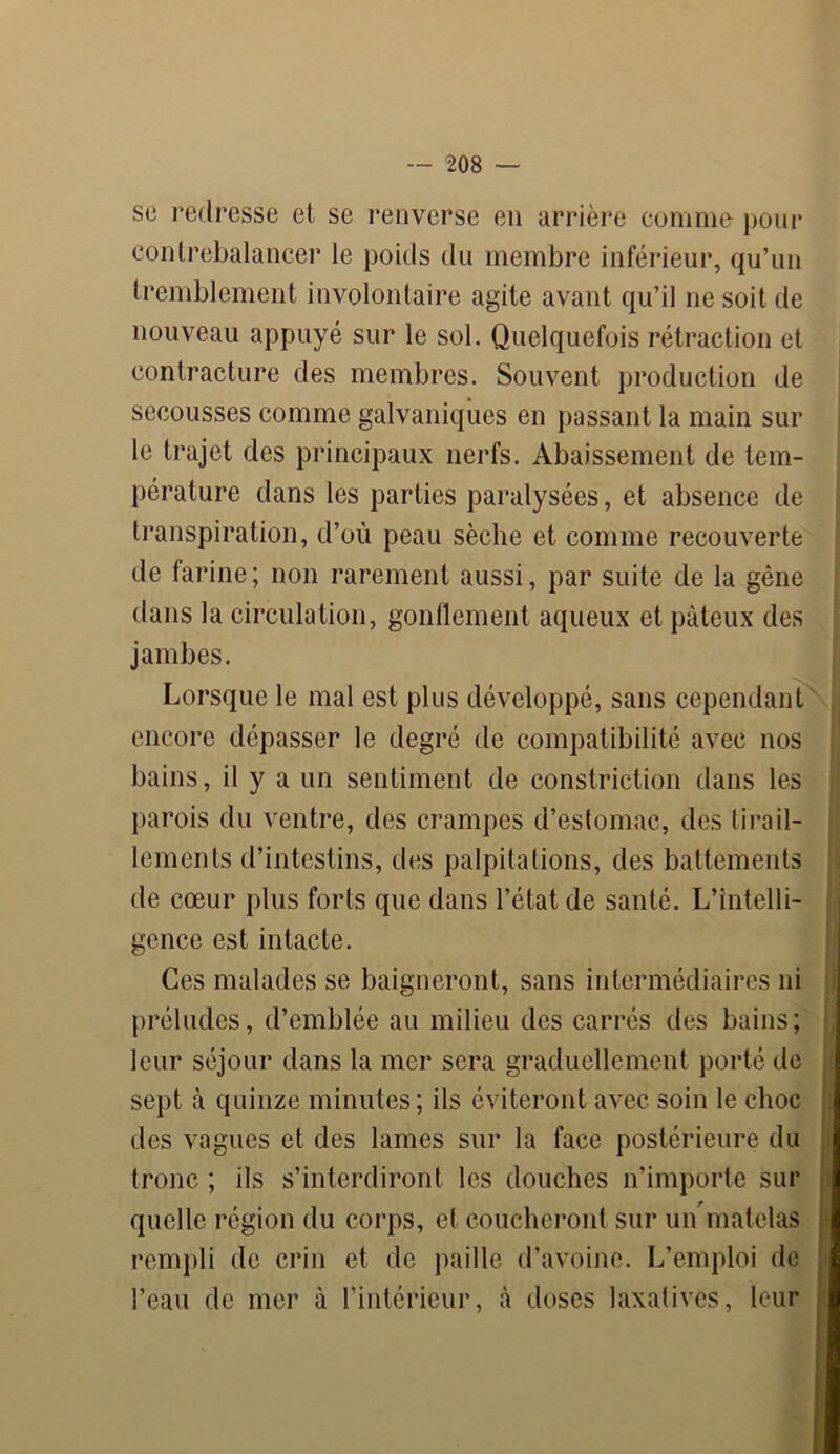 se redresse et se renverse en arrière comme pour contrebalancer le poids du membre inférieur, qu’un tremblement involontaire agite avant qu’il ne soit de nouveau appuyé sur le sol. Quelquefois rétraction et contracture des membres. Souvent production de secousses comme galvaniques en passant la main sur le trajet des principaux nerfs. Abaissement de tem- pérature dans les parties paralysées, et absence de transpiration, d’où peau sèche et comme recouverte de farine; non rarement aussi, par suite de la gène dans la circulation, gonflement aqueux et pâteux des jambes. Lorsque le mal est plus développé, sans cependant encore dépasser le degré de compatibilité avec nos bains, il y a un sentiment de constriction dans les parois du ventre, des crampes d’estomac, des tirail- lements d’intestins, des palpitations, des battements de cœur plus forts que dans l’état de santé. L’intelli- gence est intacte. Ces malades se baigneront, sans intermédiaires ni préludes, d’emblée au milieu des carrés des bains; leur séjour dans la mer sera graduellement porté de sept à quinze minutes; ils éviteront avec soin le choc des vagues et des lames sur la face postérieure du tronc ; ils s’interdiront les douches n’importe sur quelle région du corps, et coucheront sur un'matelas rempli de crin et de paille d’avoine. L’emploi de l’eau de mer à l’intérieur, à doses laxatives, leur