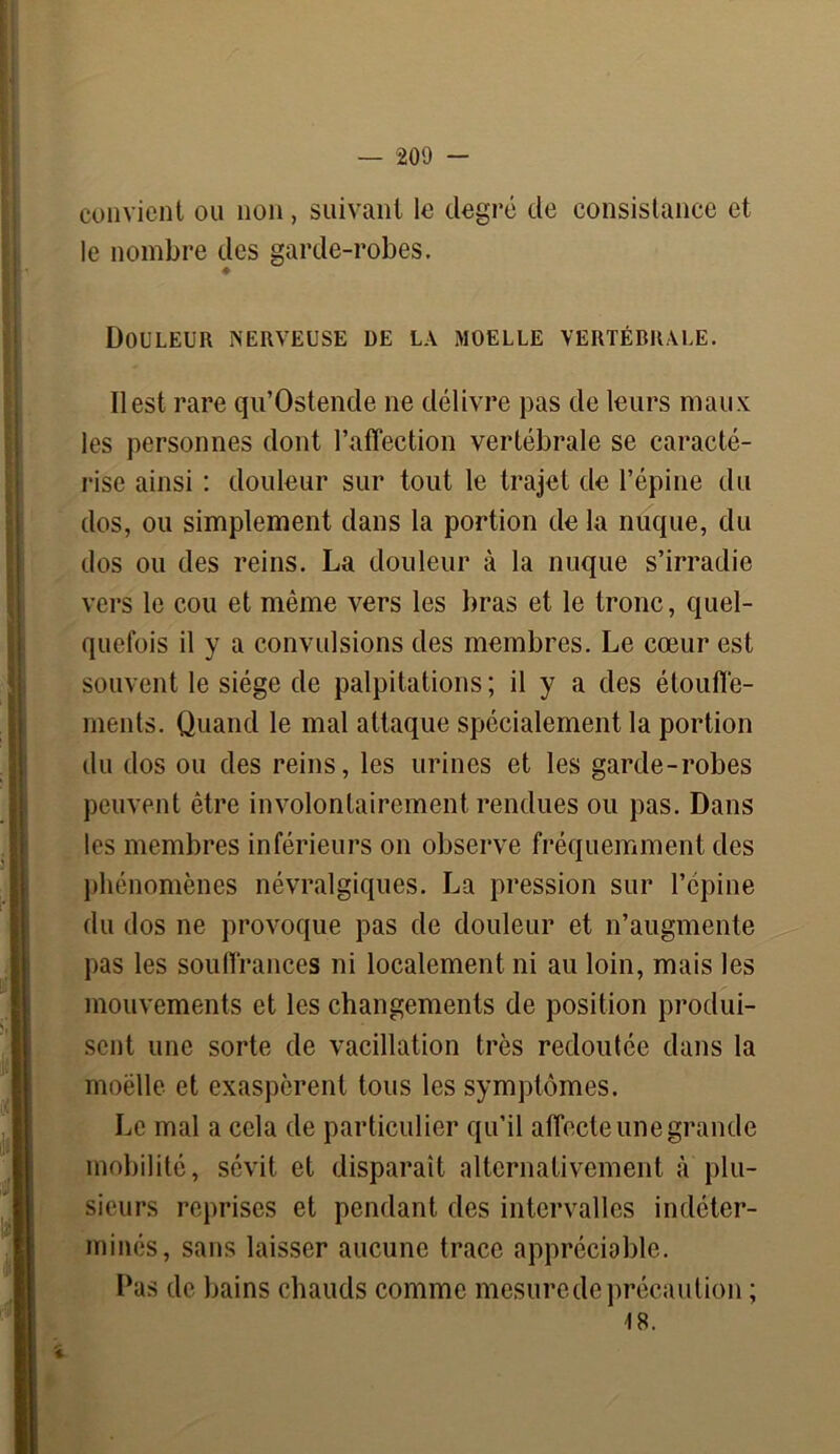 convient ou non, suivant le degré de consistance et le nombre des garde-robes. Douleur nerveuse de la moelle vertébrale. ïlest rare qu’Ostende ne délivre pas de leurs maux les personnes dont l’affection vertébrale se caracté- rise ainsi : douleur sur tout le trajet de l’épine du dos, ou simplement dans la portion de la nuque, du dos ou des reins. La douleur à la nuque s’irradie vers le cou et même vers les bras et le tronc, quel- quefois il y a convulsions des membres. Le cœur est souvent le siège de palpitations ; il y a des étouffe- ments. Quand le mal attaque spécialement la portion du dos ou des reins, les urines et les garde-robes peuvent être involontairement rendues ou pas. Dans les membres inférieurs on observe fréquemment des phénomènes névralgiques. La pression sur l’épine du dos ne provoque pas de douleur et n’augmente pas les souffrances ni localement ni au loin, mais les mouvements et les changements de position produi- sent une sorte de vacillation très redoutée dans la moelle et exaspèrent tous les symptômes. Le mal a cela de particulier qu’il affecte une grande mobilité, sévit et disparaît alternativement à plu- sieurs reprises et pendant des intervalles indéter- minés, sans laisser aucune trace appréciable. Pas de bains chauds comme mesure de précaution ; 18. *