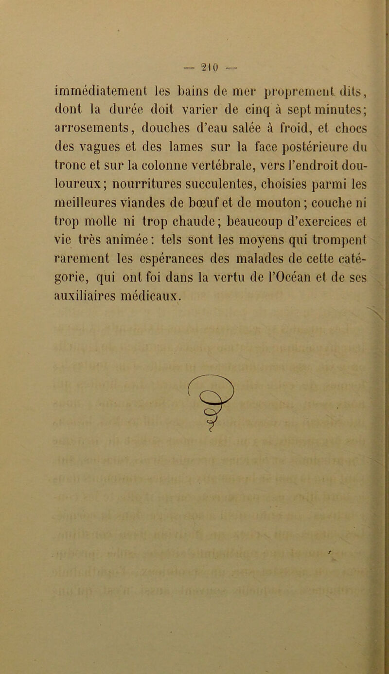 immédiatement les bains de mer proprement dits, dont la durée doit varier de cinq à sept minutes; arrosements, douches d’eau salée à froid, et chocs des vagues et des lames sur la face postérieure du tronc et sur la colonne vertébrale, vers l’endroit dou- loureux ; nourritures succulentes, choisies parmi les meilleures viandes de bœuf et de mouton ; couche ni trop molle ni trop chaude; beaucoup d’exercices et vie très animée : tels sont les moyens qui trompent rarement les espérances des malades de cette caté- gorie, qui ont foi dans la vertu de l’Océan et de ses auxiliaires médicaux.