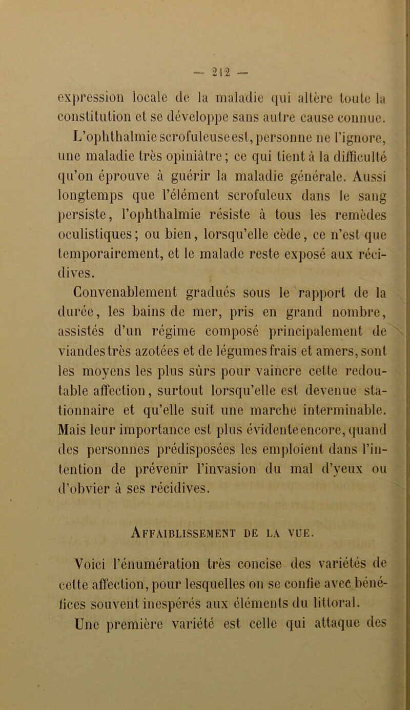 expression locale de la maladie qui altère toute la constitution et se développe sans autre cause connue. L’ophthalmie scrofuleuse est, personne ne l’ignore, une maladie très opiniâtre; ce qui tient à la difficulté qu’on éprouve à guérir la maladie générale. Aussi longtemps que l’élément scrofuleux dans le sang persiste, l’ophthalmie résiste à tous les remèdes oculistiques; ou bien, lorsqu’elle cède, ce n’est que temporairement, et le malade reste exposé aux réci- dives. Convenablement gradués sous le rapport de la durée, les bains de mer, pris en grand nombre, assistés d’un régime composé principalement de viandes très azotées et de légumes frais et amers, sont les moyens les plus sûrs pour vaincre cette redou- table affection, surtout lorsqu’elle est devenue sta- tionnaire et qu’elle suit une marche interminable. Mais leur importance est plus évidente encore, quand des personnes prédisposées les emploient dans l’in- tention de prévenir l’invasion du mal d’yeux ou d’obvier à ses récidives. Affaiblissement de la vue. Voici l’énumération très concise des variétés de cette affection, pour lesquelles on se confie avec béné- fices souvent inespérés aux éléments du littoral. Une première variété est celle qui attaque des