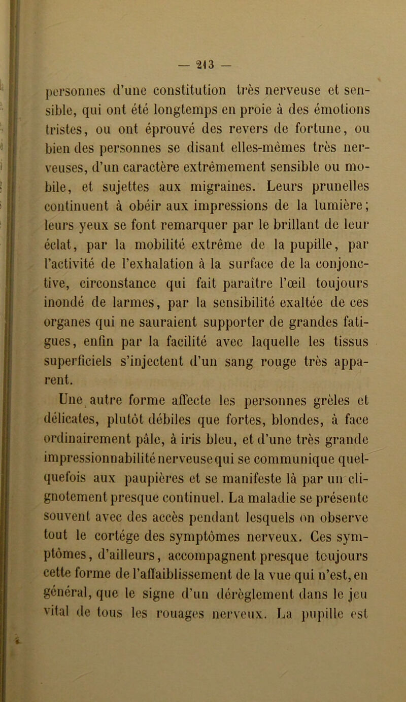 personnes d’une constitution très nerveuse et sen- sible, qui ont été longtemps en proie à des émotions tristes, ou ont éprouvé des revers de fortune, ou bien des personnes se disant elles-mêmes très ner- veuses, d’un caractère extrêmement sensible ou mo- bile, et sujettes aux migraines. Leurs prunelles continuent à obéir aux impressions de la lumière; leurs yeux se font remarquer par le brillant de leur éclat, par la mobilité extrême de la pupille, par l’activité de l’exhalation à la surface de la conjonc- tive, circonstance qui fait paraître l’œil toujours inondé de larmes, par la sensibilité exaltée de ces organes qui ne sauraient supporter de grandes fati- gues, enfin par la facilité avec laquelle les tissus superficiels s’injectent d’un sang rouge très appa- rent. Une autre forme affecte les personnes grêles et délicates, plutôt débiles que fortes, blondes, à face ordinairement pâle, à iris bleu, et d’une très grande impressionnabilité nerveuse qui se communique quel- quefois aux paupières et se manifeste là par un cli- gnotement presque continuel. La maladie se présente souvent avec des accès pendant lesquels on observe tout le cortège des symptômes nerveux. Ces sym- ptômes, d’ailleurs, accompagnent presque toujours cette forme de l’affaiblissement de la vue qui n’est, en général, que le signe d’un dérèglement dans le jeu vital de tous les rouages nerveux. La pupille est
