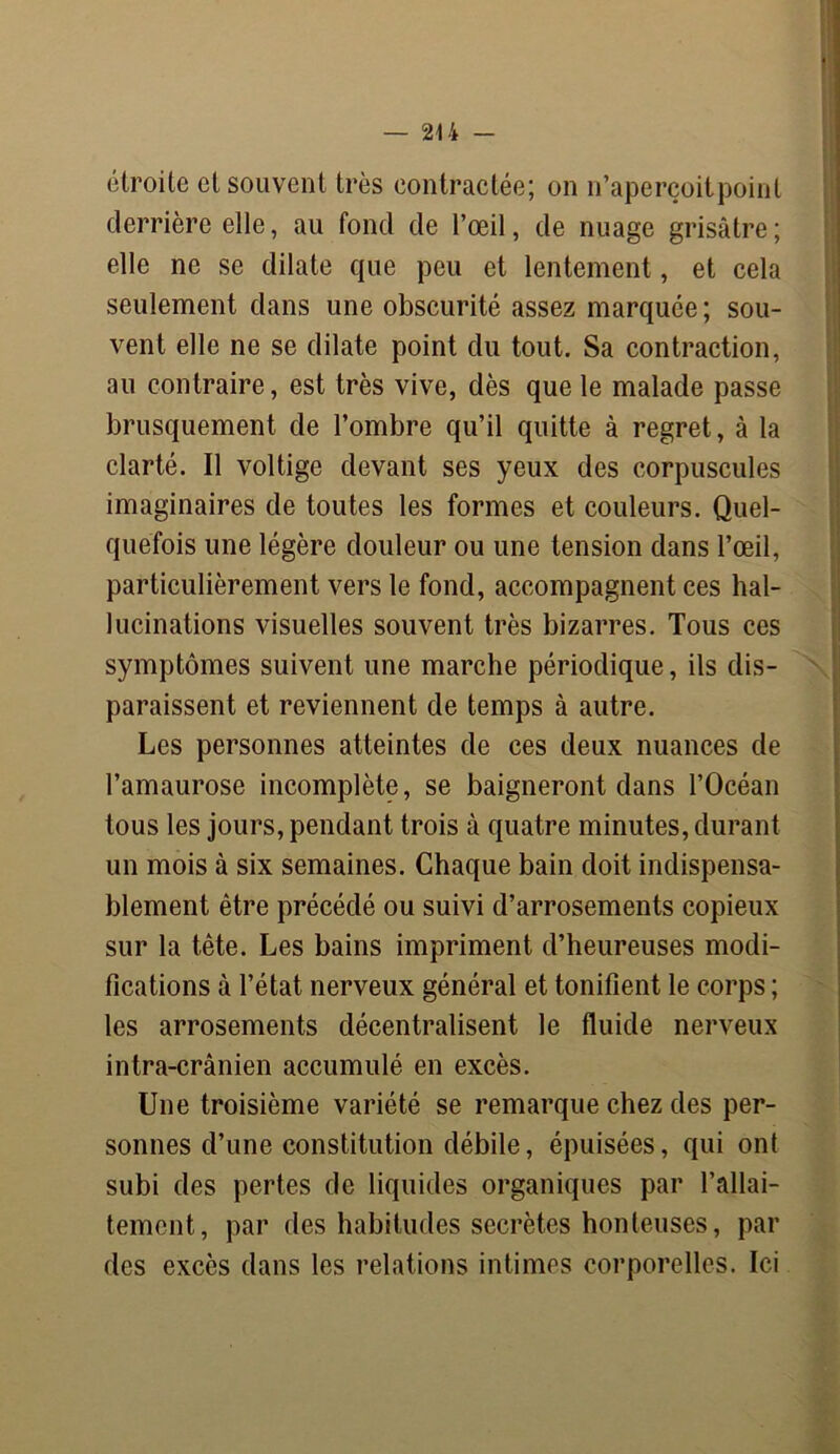 24 4 — étroite cl souvent très contractée; on n’aperçoitpoint derrière elle, au fond de l’œil, de nuage grisâtre; elle ne se dilate que peu et lentement, et cela seulement dans une obscurité assez marquée ; sou- vent elle ne se dilate point du tout. Sa contraction, au contraire, est très vive, dès que le malade passe brusquement de l’ombre qu’il quitte à regret, à la clarté. Il voltige devant ses yeux des corpuscules imaginaires de toutes les formes et couleurs. Quel- quefois une légère douleur ou une tension dans l’œil, particulièrement vers le fond, accompagnent ces hal- lucinations visuelles souvent très bizarres. Tous ces symptômes suivent une marche périodique, ils dis- paraissent et reviennent de temps à autre. Les personnes atteintes de ces deux nuances de l’amaurose incomplète, se baigneront dans l’Océan tous les jours, pendant trois à quatre minutes, durant un mois à six semaines. Chaque bain doit indispensa- blement être précédé ou suivi d’arrosements copieux sur la tête. Les bains impriment d’heureuses modi- fications à l’état nerveux général et tonifient le corps ; les arrosements décentralisent le fluide nerveux intra-crânien accumulé en excès. Une troisième variété se remarque chez des per- sonnes d’une constitution débile, épuisées, qui ont subi des pertes de liquides organiques par l’allai- tement, par des habitudes secrètes honteuses, par des excès dans les relations intimes corporelles. Ici