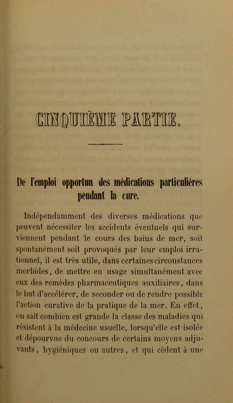 De l’emploi opportun des médications particulières pendant la cure. Indépendamment des diverses médications que peuvent nécessiter les accidents éventuels qui sur- viennent pendant le cours des bains de mer, soit spontanément soit provoqués par leur emploi irra- tionnel, il est très utile, dans certaines circonstances morbides, de mettre en usage simultanément avec eux des remèdes pharmaceutiques auxiliaires, dans le but d’accélérer, de seconder ou de rendre possible l’action curative de la pratique de la mer. En effet, on sait combien est grande la classe des maladies qui résistent à la médecine usuelle, lorsqu’elle est isolée et dépourvue du concours de certains moyens adju- vants , hygiéniques ou autres, et qui cèdent à une