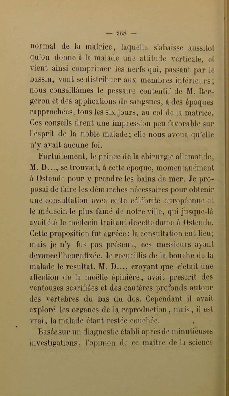 normal de la matrice, laquelle s’abaisse aussitôt qu’on donne à la malade une attitude verticale, et vient ainsi comprimer les nerfs qui, passant par le bassin, vont se distribuer aux membres inférieurs; nous conseillâmes le pessaire contentif de M. Ber- geron et des applications de sangsues, à des époques rapprochées, tous les six jours, au col de la matrice. Ces conseils firent une impression peu favorable sur l’esprit de la noble malade; elle nous avoua qu’elle n’y avait aucune foi. Fortuitement, le prince de la chirurgie allemande, M. D..., se trouvait, à cette époque, momentanément à Ostende pour y prendre les bains de mer. Je pro- posai de faire les démarches nécessaires pour obtenir une consultation avec cette célébrité européenne et le médecin le plus famé de notre ville, qui jusque-là avaitété le médecin traitant decettedame à Ostende. Cette proposition fut agréée : la consultation eut lieu; mais je n’y fus pas présent, ces messieurs ayant devancé l’heure fixée. Je recueillis de la bouche de la malade le résultat. M. D..., croyant que c’était une affection de la moëlle épinière, avait prescrit des ventouses scarifiées et des cautères profonds autour des vertèbres du bas du dos. Cependant il avait exploré les organes de la reproduction, mais, il est vrai, la malade étant restée couchée. Baséesur un diagnostic établi après de minutieuses investigations, l’opinion de ce maître de la science