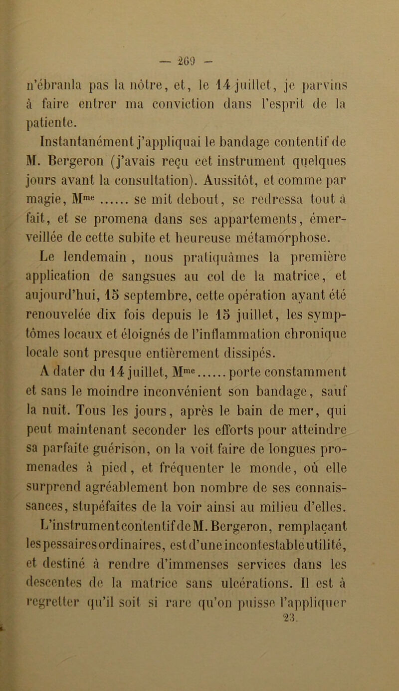 n’ébranla pas la nôtre, et, le 14 juillet, je parvins à faire entrer ma conviction dans l’esprit de la patiente. Instantanément j’appliquai le bandage contentif de M. Bergeron (j’avais reçu cet instrument quelques jours avant la consultation). Aussitôt, et comme par magie, Mme se mit debout, se redressa tout à fait, et se promena dans ses appartements, émer- veillée de cette subite et heureuse métamorphose. Le lendemain , nous pratiquâmes la première application de sangsues au col de la matrice, et aujourd’hui, 15 septembre, cette opération ayant été renouvelée dix fois depuis le 15 juillet, les symp- tômes locaux et éloignés de l’inflammation chronique locale sont presque entièrement dissipés. A dater du 14 juillet, Mme porte constamment et sans le moindre inconvénient son bandage, sauf la nuit. Tous les jours, après le bain de mer, qui peut maintenant seconder les efforts pour atteindre sa parfaite guérison, on la voit faire de longues pro- menades à pied, et fréquenter le monde, où elle surprend agréablement bon nombre de ses connais- sances, stupéfaites de la voir ainsi au milieu d’elles. L’insfrumentcontentifdeM.Bergeron, remplaçant les pessaires ordinaires, est d’une incontestable utilité, et destiné à rendre d’immenses services dans les descentes de la matrice sans ulcérations. U est à regretter qu’il soit si rare qu’on puisse l’appliquer