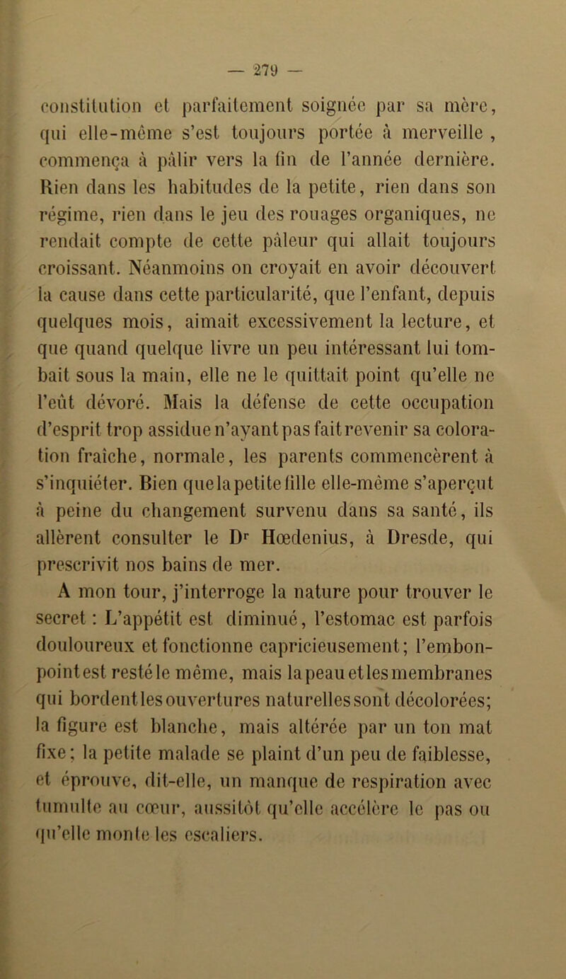 constitution et parfaitement soignée par sa mère, qui elle-même s’est toujours portée à merveille , commença à pâlir vers la fin de l’année dernière. Rien dans les habitudes de la petite, rien dans son régime, rien dans le jeu des rouages organiques, ne rendait compte de cette pâleur qui allait toujours croissant. Néanmoins on croyait en avoir découvert la cause dans cette particularité, que l’enfant, depuis quelques mois, aimait excessivement la lecture, et que quand quelque livre un peu intéressant lui tom- bait sous la main, elle ne le quittait point qu’elle ne l’eût dévoré. Mais la défense de cette occupation d’esprit trop assidue n’ayant pas fait revenir sa colora- tion fraîche, normale, les parents commencèrent à s’inquiéter. Bien que la petite fille elle-même s’aperçut à peine du changement survenu dans sa santé, ils allèrent consulter le Dr Hœdenius, à Dresde, qui prescrivit nos bains de mer. A mon tour, j’interroge la nature pour trouver le secret : L’appétit est diminué, l’estomac est parfois douloureux et fonctionne capricieusement; l’embon- pointest resté le même, mais la peau et les membranes qui bordentles ouvertures naturelles sont décolorées; la figure est blanche, mais altérée par un ton mat fixe; la petite malade se plaint d’un peu de faiblesse, et éprouve, dit-elle, un manque de respiration avec tumulte au cœur, aussitôt qu’elle accélère le pas ou qu’elle monte les escaliers.