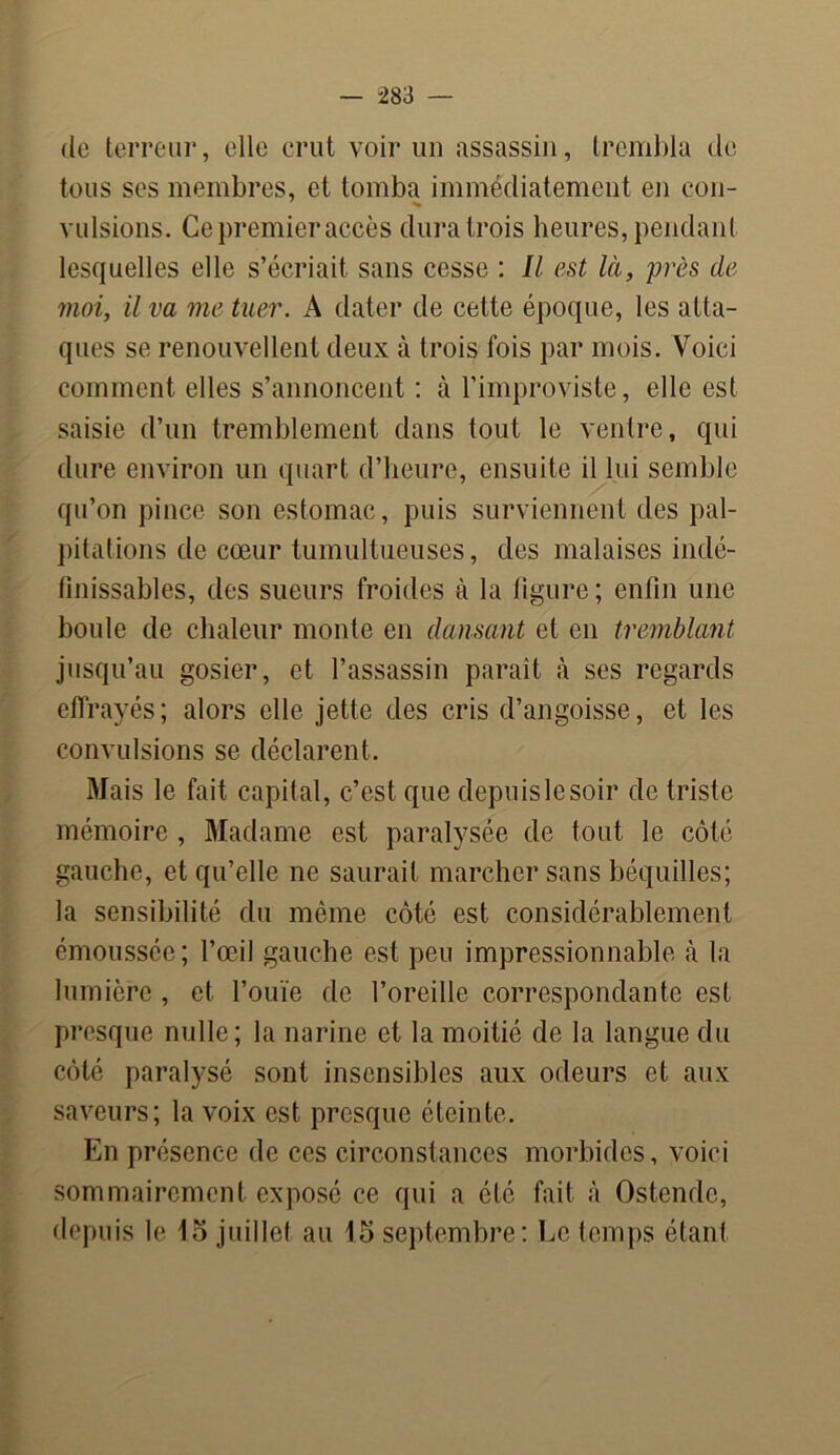 de terreur, elle crut voir un assassin, trembla de tous ses membres, et tomba immédiatement en con- vulsions. Ce premier accès dura trois heures, pendant lesquelles elle s’écriait sans cesse : II est là, près de moi, il va me tuer. A dater de cette époque, les atta- ques se renouvellent deux à trois fois par mois. Voici comment elles s’annoncent : à l’improviste, elle est saisie d’un tremblement dans tout le ventre, qui dure environ un quart d’heure, ensuite il lui semble qu’on pince son estomac, puis surviennent des pal- pitations de cœur tumultueuses, des malaises indé- finissables, des sueurs froides à la figure; enfin une boule de chaleur monte en dansant et en tremblant jusqu’au gosier, et l’assassin paraît à ses regards effrayés; alors elle jette des cris d’angoisse, et les convulsions se déclarent. Mais le fait capital, c’est, que depuislesoir de triste mémoire , Madame est paralysée de tout le côté gauche, et qu’elle ne saurait marcher sans béquilles; la sensibilité du même côté est considérablement émoussée; l’œil gauche est peu impressionnable à la lumière , et l’ouïe de l’oreille correspondante est presque nulle; la narine et la moitié de la langue du côté paralysé sont insensibles aux odeurs et aux saveurs; la voix est presque éteinte. En présence de ces circonstances morbides, voici sommairement exposé ce qui a été fait à Ostendc, depuis le 15 juillet au 15 septembre: Le temps étant