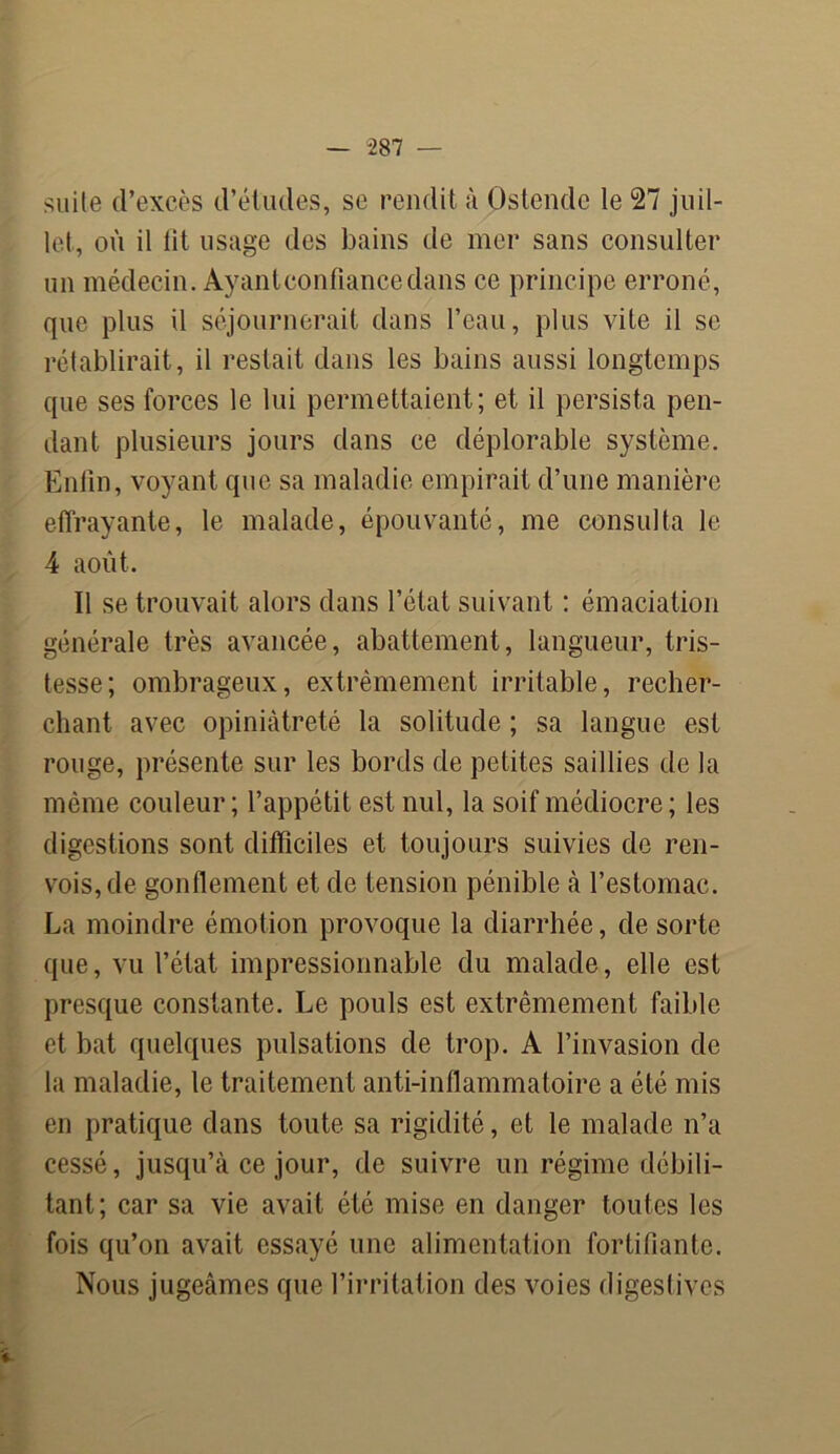 suile d’excès d’études, se rendit à Ostende le 27 juil- let, où il lit usage des bains de mer sans consulter un médecin. Ayantconfiancedans ce principe erroné, que plus il séjournerait dans l’eau, plus vite il se rétablirait, il restait dans les bains aussi longtemps que ses forces le lui permettaient; et il persista pen- dant plusieurs jours dans ce déplorable système. Enfin, voyant que sa maladie empirait d’une manière effrayante, le malade, épouvanté, me consulta le 4 août. Il se trouvait alors dans l’état suivant : émaciation générale très avancée, abattement, langueur, tris- tesse; ombrageux, extrêmement irritable, recher- chant avec opiniâtreté la solitude ; sa langue est rouge, présente sur les bords de petites saillies de la même couleur; l’appétit est nul, la soif médiocre; les digestions sont difficiles et toujours suivies de ren- vois, de gonflement et de tension pénible à l’estomac. La moindre émotion provoque la diarrhée, de sorte que, vu l’état impressionnable du malade, elle est presque constante. Le pouls est extrêmement faible et bat quelques pulsations de trop. A l’invasion de la maladie, le traitement anti-inflammatoire a été mis en pratique dans toute sa rigidité, et le malade n’a cessé, jusqu’à ce jour, de suivre un régime débili- tant; car sa vie avait été mise en danger toutes les fois qu’on avait essayé une alimentation fortifiante. Nous jugeâmes que l’irritation des voies digestives