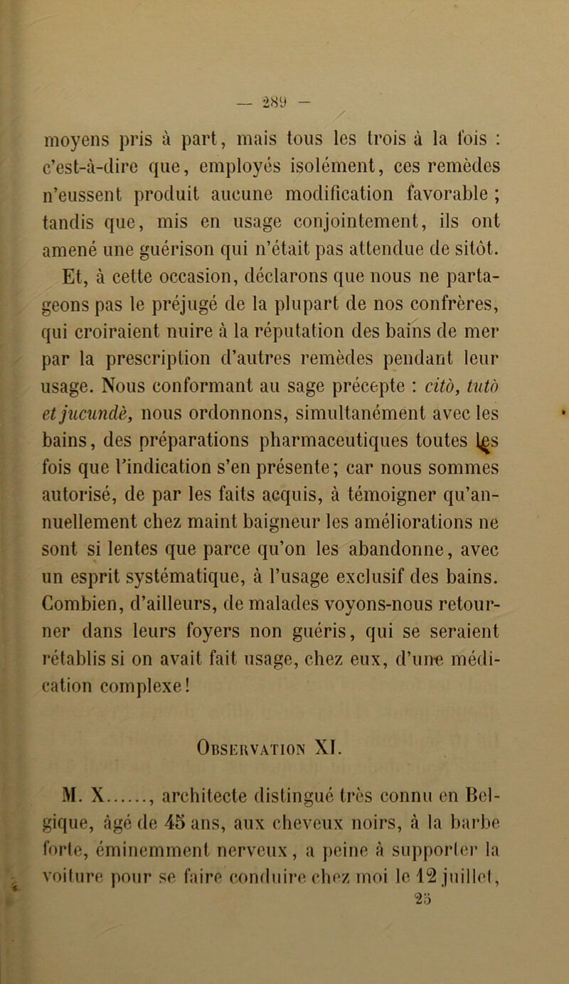 moyens pris à part, mais tous les trois à la fois : c’est-à-dire que, employés isolément, ces remèdes n’eussent produit aucune modification favorable ; tandis que, mis en usage conjointement, ils ont amené une guérison qui n’était pas attendue de sitôt. Et, à cette occasion, déclarons que nous ne parta- geons pas le préjugé de la plupart de nos confrères, qui croiraient nuire à la réputation des bains de mer par la prescription d’autres remèdes pendant leur usage. Nous conformant au sage précepte : cité, tuto etjucundè, nous ordonnons, simultanément avec les bains, des préparations pharmaceutiques toutes l^s fois que l’indication s’en présente; car nous sommes autorisé, de par les faits acquis, à témoigner qu’an- nuellement chez maint baigneur les améliorations ne sont si lentes que parce qu’on les abandonne, avec un esprit systématique, à l’usage exclusif des bains. Combien, d’ailleurs, de malades voyons-nous retour- ner dans leurs foyers non guéris, qui se seraient rétablis si on avait fait usage, chez eux, d’une médi- cation complexe! Observation XI. M. X , architecte distingué très connu en Bel- gique, âgé de 45 ans, aux cheveux noirs, à la barbe forte, éminemment nerveux, a peine à supporter la voiture pour se faire conduire chez moi le 12 juillet,