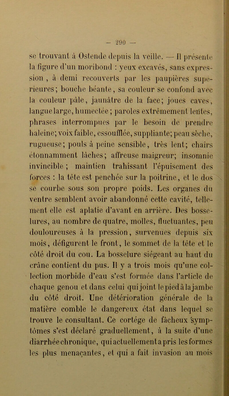 se trouvant à Ostendc depuis la veille. — Il présente la figure d’un moribond : yeux excavés, sans expres- sion , à demi recouverts par les paupières supé- rieures; bouche béante, sa couleur se confond avec la couleur pâle, jaunâtre de la face; joues caves, langue large, humectée; paroles extrêmement lentes, phrases interrompues par le besoin de prendre haleine; voix faible, essoufflée, suppliante; peau sèche, rugueuse; pouls à peine sensible, très lent; chairs étonnamment lâches; affreuse maigreur; insomnie invincible ; maintien trahissant l’épuisement des forces : la tète est penchée sur la poitrine, et le dos se courbe sous son propre poids. Les organes du ventre semblent avoir abandonné cette cavité, telle- ment elle est aplatie d’avant en arrière. Des bosse- lures, au nombre de quatre, molles, fluctuantes, peu douloureuses à la pression, survenues depuis six mois, défigurent le front, le sommet de la tète et le côté droit du cou. La bosselure siégeant au haut du crâne contient du pus. Il y a trois mois qu’une col- lection morbide d’eau s’est formée dans l’article de chaque genou et dans celui qui joint le pied à la jambe du côté droit. Une détérioration générale de la matière comble le dangereux état dans lequel se trouve le consultant. Ce cortège de fâcheux 'symp- tômes s’est déclaré graduellement , à la suite d’une diarrhéechronique, quiactuellementapris lesformes les plus menaçantes, et qui a fait invasion au mois