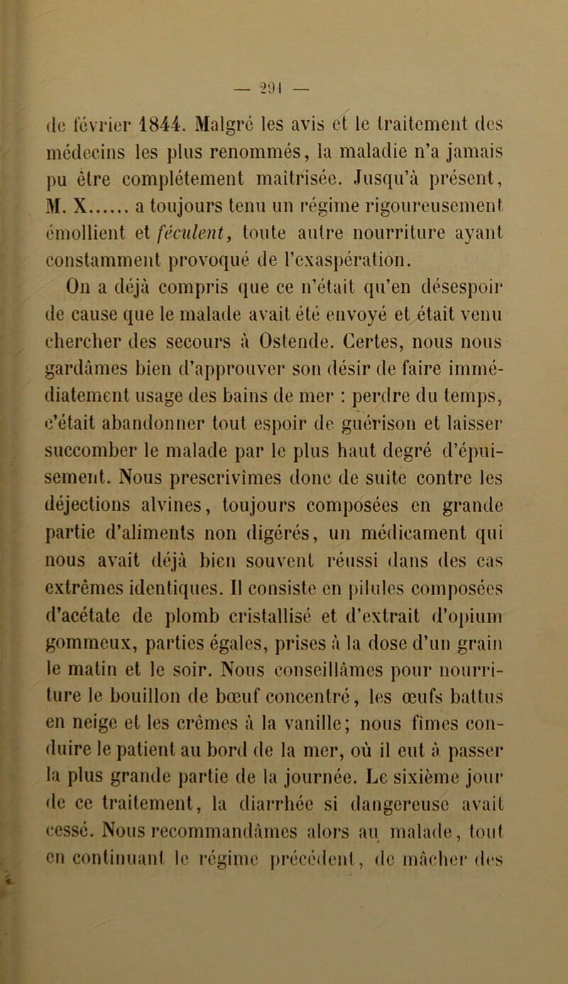 de février 1844. Malgré les avis et le traitement des médecins les plus renommés, la maladie n’a jamais pu être complètement maîtrisée. Jusqu’à présent, M. X a toujours tenu un régime rigoureusement émollient et féculent, toute autre nourriture ayant constamment provoqué de l’exaspération. On a déjà compris «pie ce n’était qu’en désespoir de cause que le malade avait été envoyé et était venu chercher des secours à Ostende. Certes, nous nous gardâmes bien d’approuver son désir de faire immé- diatement usage des bains de mer : perdre du temps, c’était abandonner tout espoir de guérison et laisser succomber le malade par le plus haut degré d’épui- sement. Nous prescrivîmes donc de suite contre les déjections alvines, toujours composées en grande partie d’aliments non digérés, un médicament qui nous avait déjà bien souvent réussi dans des cas extrêmes identiques. Il consiste en pilules composées d’acétate de plomb cristallisé et d’extrait d’opium gommeux, parties égales, prises à la dose d’un grain le matin et le soir. Nous conseillâmes pour nourri- ture le bouillon de bœuf concentré, les œufs battus en neige et les crèmes à la vanille; nous fîmes con- duire le patient au bord de la mer, où il eut à passer la plus grande partie de la journée. Le sixième jour de ce traitement, la diarrhée si dangereuse avait cessé. Nous recommandâmes alors au malade, tout en continuant le régime précédent, de mâcher des