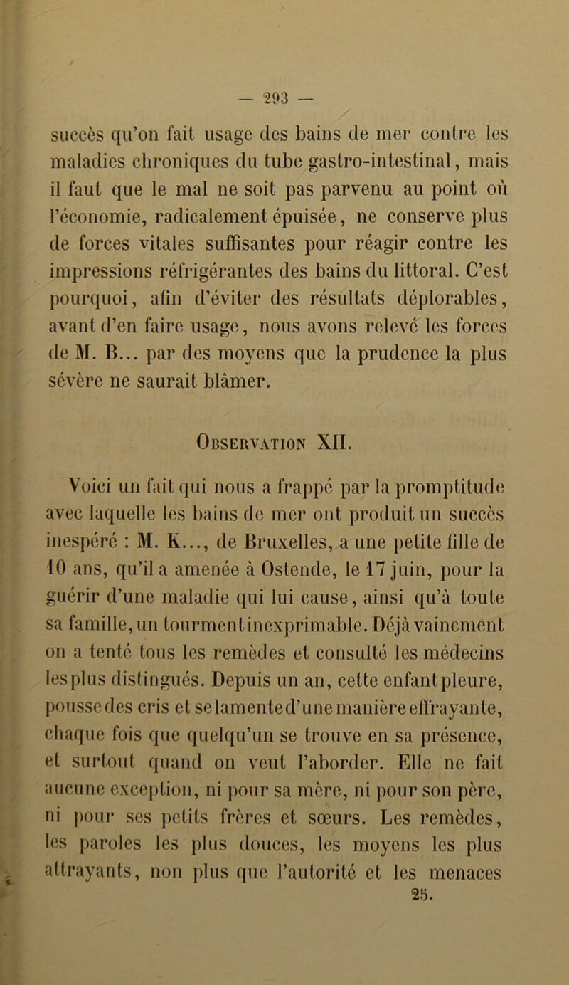 succès qu’on fait usage des bains de mer contre les maladies chroniques du tube gastro-intestinal, mais il faut que le mal ne soit pas parvenu au point où l’économie, radicalement épuisée, ne conserve plus de forces vitales suffisantes pour réagir contre les impressions réfrigérantes des bains du littoral. C’est pourquoi, afin d’éviter des résultats déplorables, avant d’en faire usage, nous avons relevé les forces de M. B... par des moyens que la prudence la plus sévère ne saurait blâmer. Observation XII. Voici un fait qui nous a frappé par la promptitude avec laquelle les bains de mer ont produit un succès inespéré : M. K..., de Bruxelles, a une petite fille de 10 ans, qu’il a amenée à Ostende, le 17 juin, pour la guérir d’une maladie qui lui cause, ainsi qu’à toute sa famille, un tourment inexprimable. Déjà vainement on a tenté tous les remèdes et consulté les médecins les plus distingués. Depuis un an, cette enfantpleure, pousse des cris et selamented’une manière effrayante, chaque fois que quelqu’un se trouve en sa présence, et surtout quand on veut l’aborder. Elle ne fait aucune exception, ni pour sa mère, ni pour son père, ni pour ses petits frères et sœurs. Les remèdes, les paroles les plus douces, les moyens les plus attrayants, non plus que l’autorité et les menaces 25.