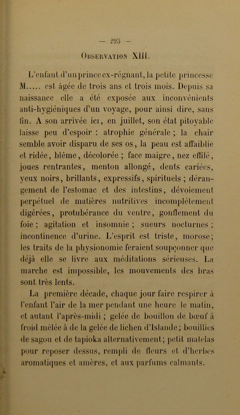 Observation Xlli. L’enfant d’un prince ex-régnant, la petite princesse 31 est âgée de trois ans et trois mois. Depuis sa naissance elle a été exposée aux inconvénients anti-hygiéniques d’un voyage, pour ainsi dire, sans fin. A son arrivée ici, en juillet, son état pitoyable laisse peu d’espoir : atrophie générale ; la chair semble avoir disparu de ses os, la peau est affaiblie et ridée, blême, décolorée ; face maigre, nez effilé, joues rentrantes, menton allongé, dents cariées, yeux noirs, brillants, expressifs, spirituels ; déran- gement de l’estomac et des intestins, dévoiement perpétuel de matières nutritives incomplètement digérées, protubérance du ventre, gonflement du foie ; agitation et insomnie ; sueurs nocturnes ; incontinence d’urine. L’esprit est triste, morose; les traits de la physionomie feraient soupçonner que déjà elle se livre aux méditations sérieuses. La marche est impossible, les mouvements des bras sont très lents. La première décade, chaque jour faire respirer à l’enfant l’air de la mer pendant une heure le matin, et autant l’après-midi ; gelée de bouillon de bœuf à froid mêlée à de la gelée de lichen d’Islande; bouillies de sagou et de tapioka alternativement; petit matelas pour reposer dessus, rempli de llcurs et d’herbes aromatiques et amères, et aux parfums calmants.