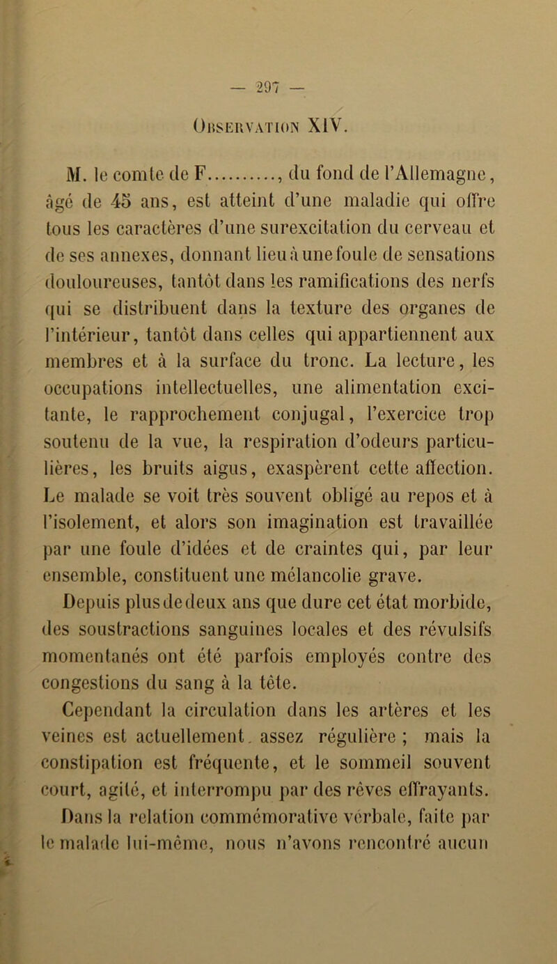 Observation XIV. M. le comte de F , du fond de l’Allemagne, âgé de 45 ans, est atteint d’une maladie qui offre tous les caractères d’une surexcitation du cerveau et de ses annexes, donnant lieu à une foule de sensations douloureuses, tantôt dans les ramifications des nerfs qui se distribuent dans la texture des organes de l’intérieur, tantôt dans celles qui appartiennent aux membres et h la surface du tronc. La lecture, les occupations intellectuelles, une alimentation exci- tante, le rapprochement conjugal, l’exercice trop soutenu de la vue, la respiration d’odeurs particu- lières, les bruits aigus, exaspèrent cette affection. Le malade se voit très souvent obligé au repos et à l’isolement, et alors son imagination est travaillée par une foule d’idées et de craintes qui, par leur ensemble, constituent une mélancolie grave. Depuis plus de deux ans que dure cet état morbide, des soustractions sanguines locales et des révulsifs momentanés ont été parfois employés contre des congestions du sang à la tête. Cependant la circulation dans les artères et les veines est actuellement, assez régulière; mais la constipation est fréquente, et le sommeil souvent court, agité, et interrompu par des rêves effrayants. Dans la relation commémorative vérbale, faite par le malade lui-même, nous n’avons rencontré aucun