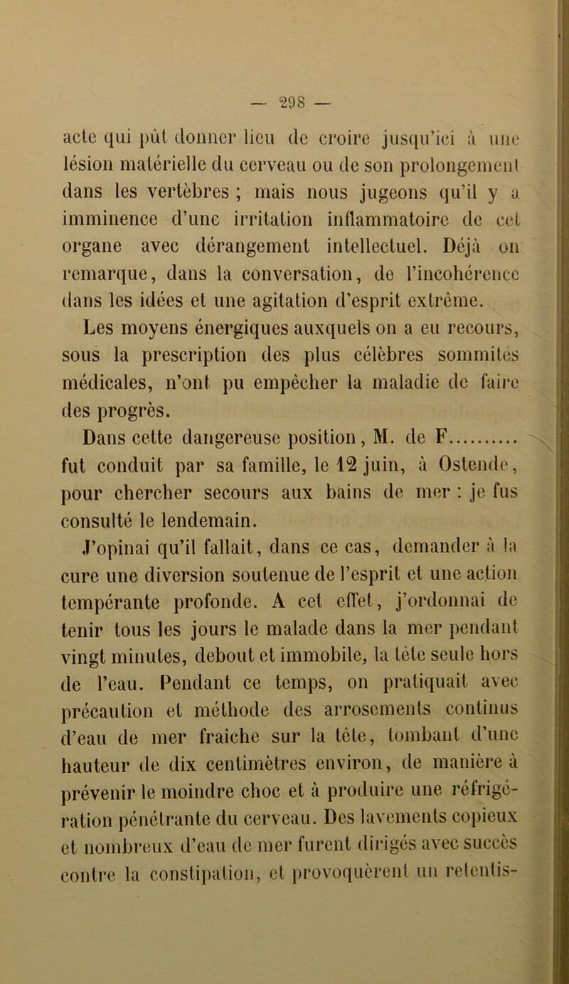 acte qui put donner lieu de croire jusqu’ici à une lésion matérielle du cerveau ou de son prolongement dans les vertèbres ; mais nous jugeons qu’il y a imminence d’une irritation inflammatoire de cet organe avec dérangement intellectuel. Déjà on remarque, dans la conversation, de l’incohérence dans les idées et une agitation d’esprit extrême. Les moyens énergiques auxquels on a eu recours, sous la prescription des plus célèbres sommités médicales, n’ont pu empêcher la maladie de faire des progrès. Dans cette dangereuse position, M. de F fut conduit par sa famille, le 12 juin, à Ostende, pour chercher secours aux bains de mer : je fus consulté le lendemain. J’opinai qu’il fallait, dans ce cas, demander à la cure une diversion soutenue de l’esprit et une action tempérante profonde. A cet effet, j’ordonnai de tenir tous les jours le malade dans la mer pendant vingt minutes, debout et immobile, la tète seule hors de l’eau. Pendant ce temps, on pratiquait avec précaution et méthode des arrosements continus d’eau de mer fraîche sur la tôle, tombant d’une hauteur de dix centimètres environ, de manière à prévenir le moindre choc et à produire une réfrigé- ration pénétrante du cerveau. Des lavements copieux et nombreux d’eau de mer furent dirigés avec succès contre la constipation, cl provoquèrent un retentis-