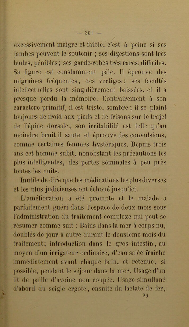 excessivement maigre et faible, c’est à peine si ses jambes peuvent le soutenir ; ses digestions sont très lentes, pénibles; ses garde-robes très rares,difficiles. Sa figure est constamment pâle. Il éprouve des migraines fréquentes, des vertiges ; ses facultés intellectuelles sont singulièrement baissées, et il a presque perdu la mémoire. Contrairement à son caractère primitif, il est triste, sombre ; il se plaint toujours de froid aux pieds et de frisons sur le trajet de l’épine dorsale ; son irritabilité est telle qu’au moindre bruit il saute et éprouve des convulsions, comme certaines femmes hystériques. Depuis trois ans cet homme subit, nonobstant les précautions les plus intelligentes, des pertes séminales à peu près toutes les nuits. Inutile de dire que les médications les plus diverses et les plus judicieuses ont échoué jusqu’ici. L’amélioration a été prompte et le malade a parfaitement guéri dans l’espace de deux mois sous l’administration du traitement complexe qui peut se résumer comme suit : Bains dans la mer à corps nu, doublés de jour à autre durant le deuxième mois du traitement; introduction dans le gros intestin, au moyen d’un irrigateur ordinaire, d’eau salée fraîche immédiatement avant chaque bain, et retenue, si possible, pendant le séjour dans la mer. Usage d’un lit de paille d’avoine non coupée. Usage simultané d’abord du seigle ergoté, ensuite du laclate de fer,