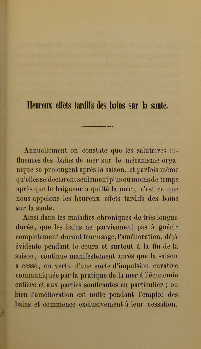 Heureux effets tardifs des bains sur la santé. Annuellement on constate que les salutaires in- fluences des bains de mer sur le mécanisme orga- nique se prolongent après la saison, et parfois même qu’elles se déclarent seulement plus ou moins de temps après que le baigneur a quitté la mer ; c’est ce que nous appelons les heureux effets tardifs des bains sur la santé. Ainsi dans les maladies chroniques de très longue durée, que les bains ne parviennent pas à guérir complètement durant leur usage, l’amélioration, déjà évidente pendant le cours et surtout à la fin de la saison, continue manifestement après que la saison a cessé, en vertu d’une sorte d’impulsion curative communiquée par la pratique de la mer à l’économie entière et aux parties souffrantes en particulier ; ou bien l’amélioration est nulle pendant l’emploi des bains et commence exclusivement à leur cessation.