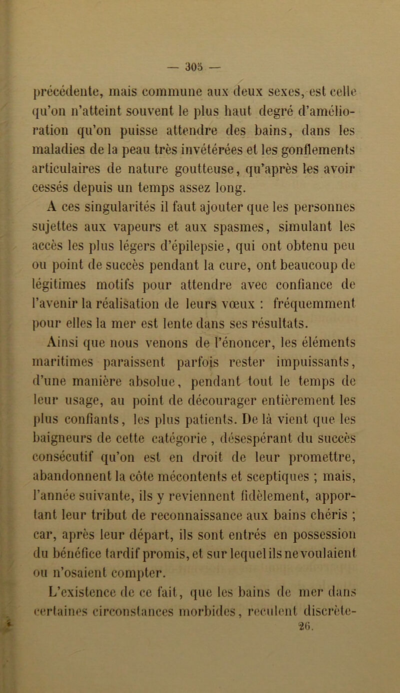 précédente, mais commune aux deux sexes, est celle qu’on n’atteint souvent le plus haut degré d’amélio- ration qu’on puisse attendre des bains, dans les maladies de la peau très invétérées et les gonflements articulaires de nature goutteuse, qu’après les avoii* cessés depuis un temps assez long. A ces singularités il faut ajouter que les personnes sujettes aux vapeurs et aux spasmes, simulant les accès les plus légers d’épilepsie, qui ont obtenu peu ou point de succès pendant la cure, ont beaucoup de légitimes motifs pour attendre avec confiance de l’avenir la réalisation de leurs vœux : fréquemment pour elles la mer est lente dans ses résultats. Ainsi que nous venons de l’énoncer, les éléments maritimes paraissent parfois rester impuissants, d’une manière absolue, pendant tout le temps de leur usage, au point de décourager entièrement les plus confiants, les plus patients. I)e là vient que les baigneurs de cette catégorie , désespérant du succès consécutif qu’on est en droit de leur promettre, abandonnent la côte mécontents et sceptiques ; mais, l’année suivante, ils y reviennent fidèlement, appor- tant leur tribut de reconnaissance aux bains chéris ; car, après leur départ, ils sont entrés en possession du bénéfice tardif promis, et sur lequel ils ne voulaient ou n’osaient compter. L’existence de ce fait, que les bains de mer dans certaines circonstances morbides, reculent discrèle- 26.