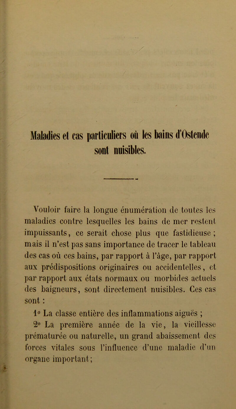 Maladies et cas particuliers où les bains d'Oslendc sont nuisibles. Vouloir faire la longue énumération de toutes les maladies contre lesquelles les bains de mer restent impuissants, ce serait chose plus que fastidieuse; mais il n’est pas sans importance de tracer le tableau des cas où ces bains, par rapport à l\àge, par rapport aux prédispositions originaires ou accidentelles, et par rapport aux états normaux ou morbides actuels des baigneurs, sont directement nuisibles. Ces cas sont : 1° La classe entière des inflammations aiguës ; 2° La première année de la vie, la vieillesse prématurée ou naturelle, un grand abaissement des forces vitales sous l’influence d’une maladie d’un organe important ;