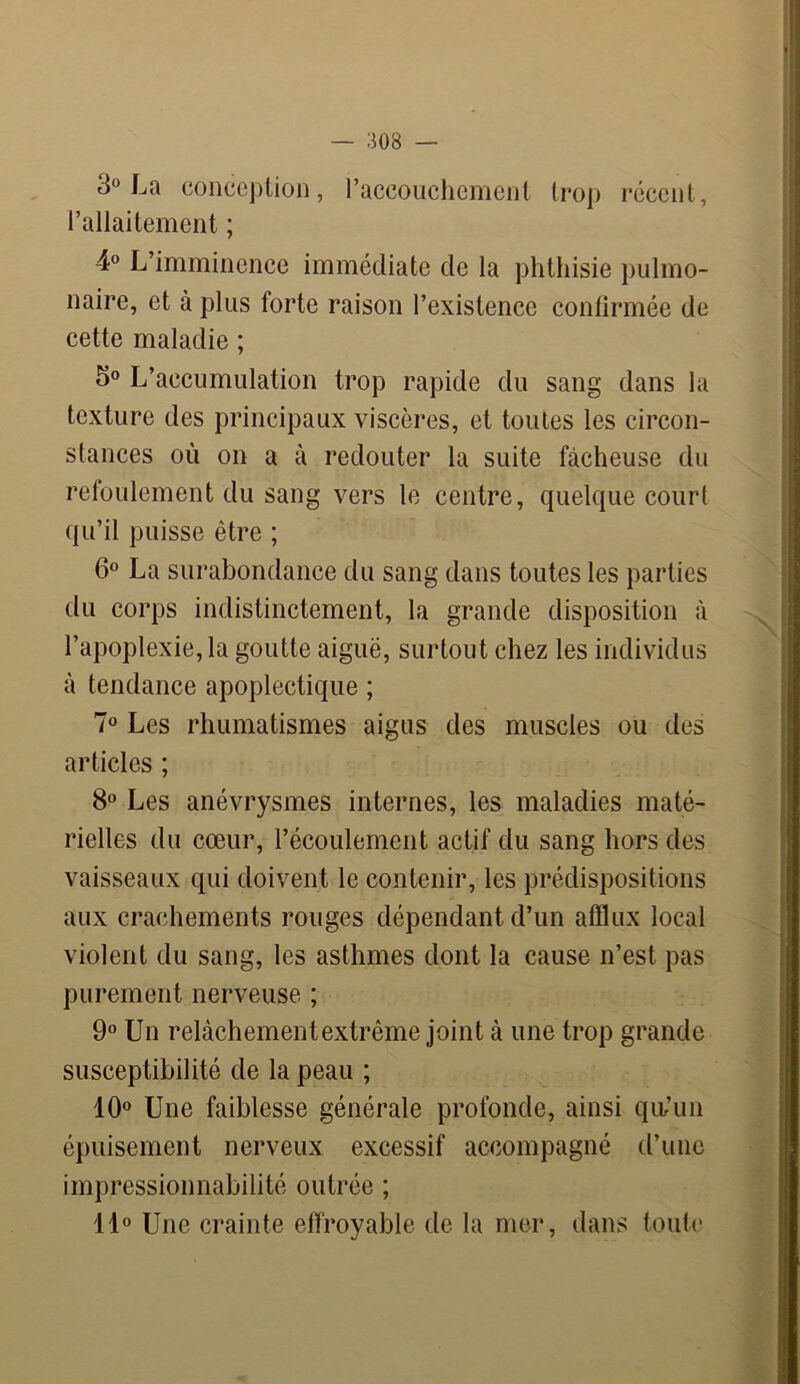 — 303 3° La conception, l’accouchement trop récent, l’allaitement ; 4° L’imminence immédiate de la phthisie pulmo- naire, et à plus forte raison l’existence confirmée de cette maladie ; 5° L’accumulation trop rapide du sang dans la texture des principaux viscères, et toutes les circon- stances où on a à redouter la suite fâcheuse du refoulement du sang vers le centre, quelque court qu’il puisse être ; 6° La surabondance du sang dans toutes les parties du corps indistinctement, la grande disposition à l’apoplexie,la goutte aiguë, surtout chez les individus à tendance apoplectique ; 7° Les rhumatismes aigus des muscles ou des articles ; 8° Les anévrysmes internes, les maladies maté- rielles du cœur, l’écoulement actif du sang hors des vaisseaux qui doivent le contenir, les prédispositions aux crachements rouges dépendant d’un afflux local violent du sang, les asthmes dont la cause n’est pas purement nerveuse ; 9° Un relàchementextrême joint cà une trop grande susceptibilité de la peau ; 10° Une faiblesse générale profonde, ainsi qu'un épuisement nerveux excessif accompagné d’une impressionnabilité outrée ; 11° Une crainte effroyable de la mer, dans toute