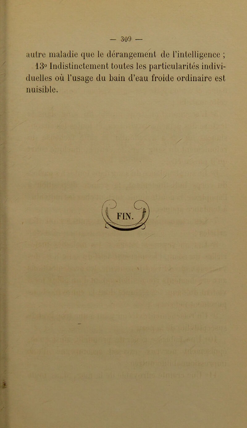 autre maladie que le dérangement de l’intelligence ; 13° Indistinctement toutes les particularités indivi- duelles où l’usage du bain d’eau froide ordinaire est nuisible.