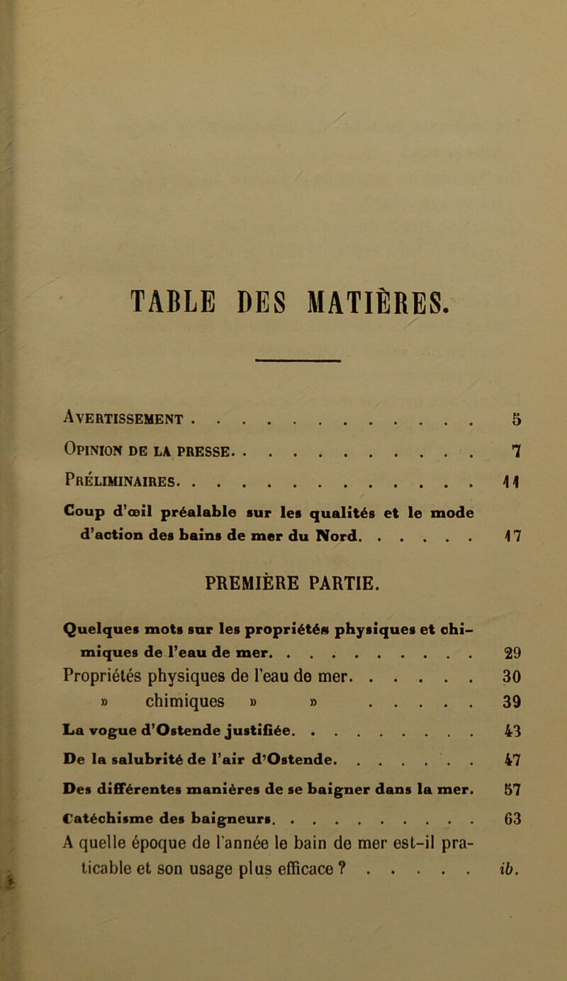 TABLE DES MATIÈRES. Avertissement 5 Opinion de la presse 7 Préliminaires \\ Coup d’œil préalable sur les qualités et le mode d’action des bains de mer du Nord 47 PREMIÈRE PARTIE. Quelques mots sur les propriétés physiques et chi- miques de l’eau de mer 29 Propriétés physiques de l’eau de mer 30 » chimiques » » 39 La vogue d’Ostende justifiée 43 De la salubrité de l’air d’Ostende 47 Des différentes manières de se baigner dans la mer. 57 Catéchisme des baigneurs G3 A quelle époque de l’année le bain de mer est-il pra- ticable et son usage plus efficace ? ib.