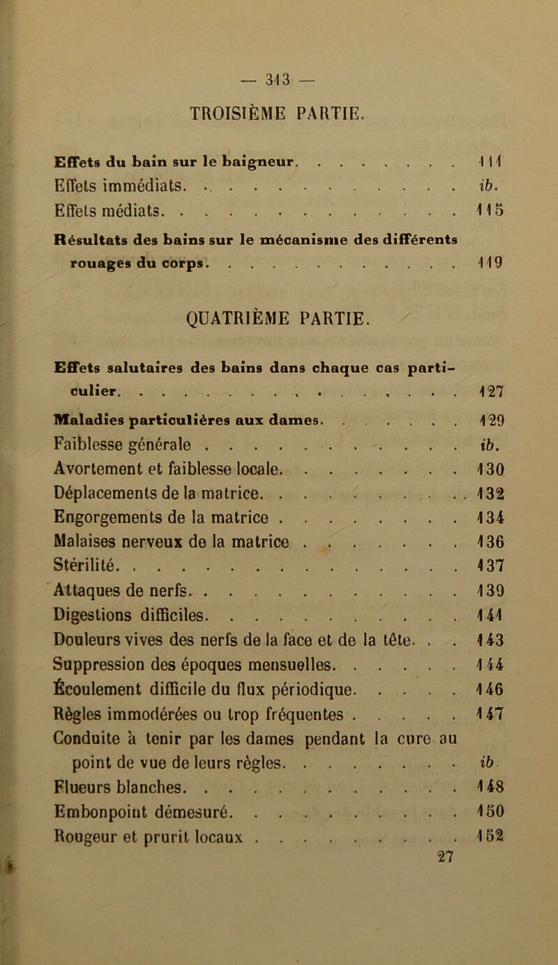 — 343 — TROISIÈME PARTIE. Effets du bain sur le baigneur I H Effets immédiats. ib. Effets médiats 415 Résultats des bains sur le mécanisme des différents rouages du corps 4 49 QUATRIÈME PARTIE. Effets salutaires des bains dans chaque cas parti- culier 427 Maladies particulières aux dames 429 Faiblesse générale ... ib. Avortement et faiblesse locale 4 30 Déplacements de la matrice 132 Engorgements de la matrice 134 Malaises nerveux de la matrice 136 Stérilité 137 Attaques de nerfs 139 Digestions difficiles 141 Douleurs vives des nerfs de la face et de la tête. . .143 Suppression des époques mensuelles 144 Écoulement difficile du flux périodique 146 Règles immodérées ou trop fréquentes 147 Conduite a tenir par les dames pendant la cure au point de vue de leurs règles ib Flueurs blanches 148 Embonpoint démesuré 150 Rougeur et prurit locaux 152 > 27