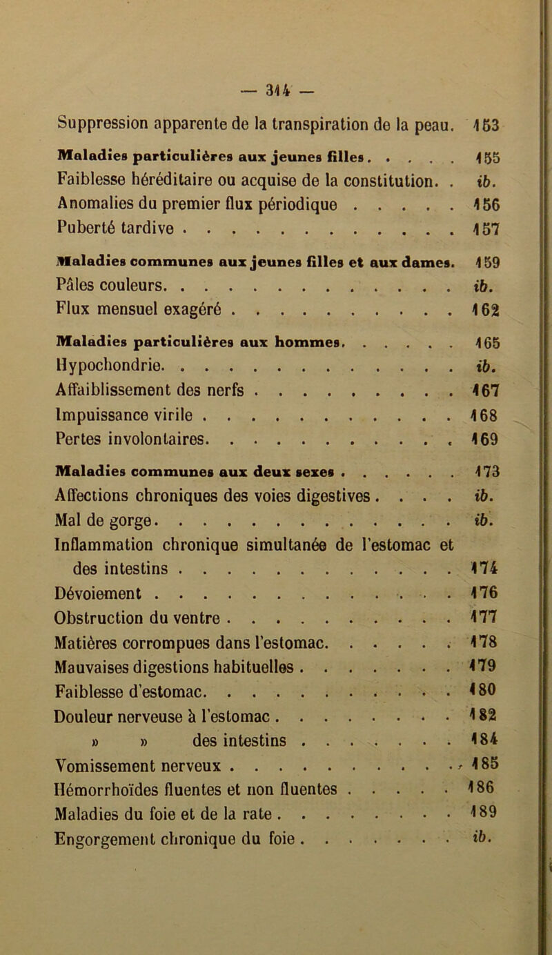 — 344 — Suppression apparente de la transpiration de la peau. 453 Maladies particulières aux jeunes filles 455 Faiblesse héréditaire ou acquise de la constitution. . ib. Anomalies du premier flux périodique 456 Puberté tardive 457 Maladies communes aux jeunes filles et aux dames. 4 59 Pâles couleurs ib. Flux mensuel exagéré 4 62 Maladies particulières aux hommes 465 Hypochondrie ib. Affaiblissement des nerfs 467 Impuissance virile 4 68 Pertes involontaires .469 Maladies communes aux deux sexes 473 Affections chroniques des voies digestives .... ib. Mal de gorge ib. Inflammation chronique simultanée de l’estomac et des intestins 474 Dévoiement 176 Obstruction du ventre 477 Matières corrompues dans l’estomac .478 Mauvaises digestions habituelles 479 Faiblesse d’estomac 4 80 Douleur nerveuse à l’estomac 4 82 » » des intestins 484 Vomissement nerveux 4 85 Hémorrhoïdes fluentes et non fluentes 4 86 Maladies du foie et de la rate 4 89 Engorgement chronique du foie ib.