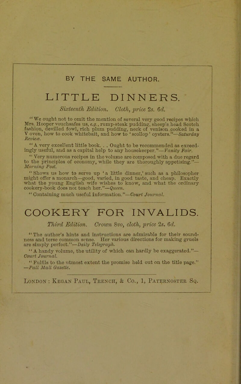 BY THE SAME AUTHOR. LITTLE DINNERS. Sixteenth Edition. Cloth, price 2s. 6 d. “We ought not to omit the mention of several very good recipes which Mrs. Hooper vouchsafes us, e.p., rump-steak pudding, shcop’s head Scotch fashion, devilled fowl, rich plum pudding, neck of venison cooked in a V oven, how to cook whitebait, and how to ‘ scollop ’ oysters.”—Saturday Review. “ A very excellent little book. . . Ought to he recommended as exceed- ingly useful, and as a capital help to any housekeeper.”—Vanity Fair. “ Very numerous recipes in the volume are composed with a due regard to the principles of economy, while they are thoroughly appetising.”— Morning Post. “ Shows us how to servo up ‘ a little dinner,’ such as a philosopher might offer a monarch—good, varied, in good taste, and cheap. Exactly what the young English wife wishes to know, and what the ordinary cookery-book does not teach her.—Queen. “ Containing much useful information.”—Court Journal. COOKERY FOR INVALIDS. Third Edition. Crown 8vo, cloth, price 2s. 6d. “ The author’s hints and instructions are admirable for their sound- ness and terse common sense. Her various directions for making gruels are simply perfect.”—Daily Telegraph. “ A handy volume, the utility of which can hardly be exaggerated.”— Court Journal. “ Fulfils to the utmost extent the promise held out on the title page.” —Pall Malt Gazette. London: Keg an Paul, Trench, & Co., 1, Paternoster Sq.
