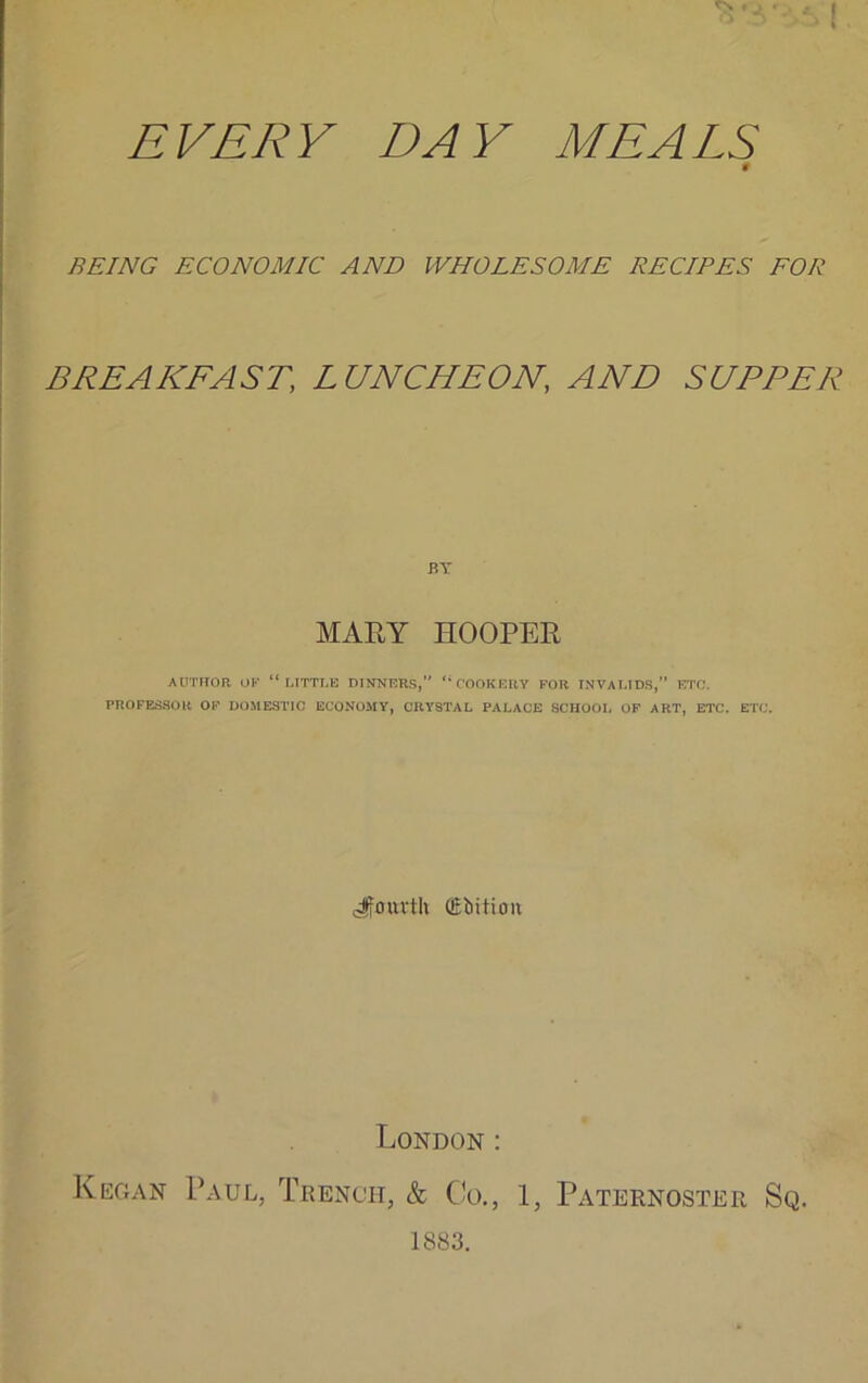 \ EVERY DAY MEALS 9 BEING ECONOMIC AND WHOLESOME RECIPES FOR BREAKFAST, LUNCHEON, AND SUPPER BY MARY HOOPER AUTHOR OK “LITTLE DINNERS, “COOKERY FOR INVALIDS, ETC. PROFESSOR OF DOMESTIC ECONOMY, CRYSTAL PALACE SCHOOL OF ART, ETC. ETC. fourth dilution London : Kegan Paul, Trench, & Co., 1, Paternoster Sq. 1883.