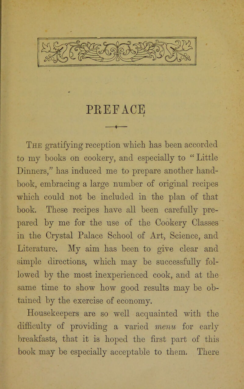 PBEEACE —*— The gratifying reception which has been accorded to my books on cookery, and especially to “ Little Dinners,” has induced me to prepare another hand- book, embracing a large number of original recipes which could not be included in the plan of that book. These recipes have all been carefully pre- pared by me for the use of the Cookery Classes ' in the Crystal Palace School of Art, Science, and Literature. My aim has been to give clear and simple directions, which may be successfully fol- lowed by the most inexperienced cook, and at the same time to show how good results may be ob- tained by the exercise of economy. Housekeepers are so well acquainted with the difficulty of providing a varied menu for early breakfasts, that it is hoped the first part of this book may be especially acceptable to them. There