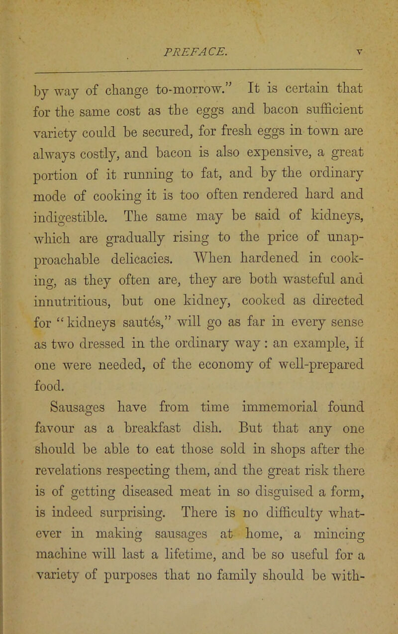by way of change to-morrow. It is certain that for the same cost as the eggs and bacon sufficient variety could be secured, for fresh eggs in town are always costly, and bacon is also expensive, a great portion of it running to fat, and by the ordinary mode of cooking it is too often rendered hard and indigestible. The same may be said of kidneys, which are gradually rising to the price of unap- proachable delicacies. When hardened in cook- ing, as they often are, they are both wasteful and innutritious, but one kidney, cooked as directed for “ kidneys sauffis,” will go as far in every sense as two dressed in the ordinary way: an example, if one were needed, of the economy of well-prepared food. Sausages have from time immemorial found favour as a breakfast dish. But that any one should be able to eat those sold in shops after the revelations respecting them, and the great risk there is of getting diseased meat in so disguised a form, is indeed surprising. There is no difficulty what- ever in making sausages at home, a mincing machine will last a lifetime, and be so useful for a variety of purposes that no family should be with-