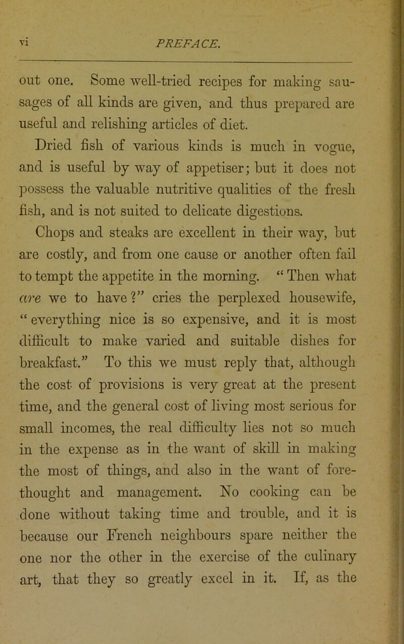 out one. Some well-tried recipes for making sau- sages of all kinds are given, and thus prepared are useful and relishing articles of diet. Dried fish of various kinds is much in vogue, and is useful by way of appetiser; but it does not possess the valuable nutritive qualities of the fresh fish, and is not suited to delicate digestions. Chops and steaks are excellent in their way, but are costly, and from one cause or another often fail to tempt the appetite in the morning. “ Then what are we to have V cries the perplexed housewife, “ everything nice is so expensive, and it is most difficult to make varied and suitable dishes for breakfast.” To this we must reply that, although the cost of provisions is very great at the present time, and the general cost of living most serious for small incomes, the real difficulty lies not so much in the expense as in the want of skill in making the most of things, and also in the want of fore- thought and management. No cooking can be done without taking time and trouble, and it is because our French neighbours spare neither the one nor the other in the exercise of the culinary art, that they so greatly excel in it. If, as the