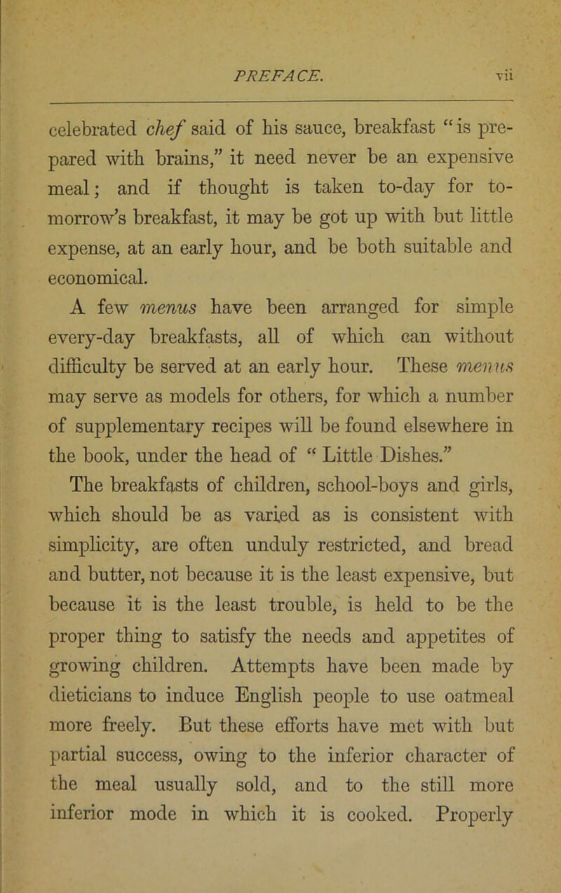 celebrated chef said of his sauce, breakfast “ is pre- pared with brains,” it need never be an expensive meal; and if thought is taken to-day for to- morrow’s breakfast, it may be got up with but little expense, at an early hour, and be both suitable and economical. A few menus have been arranged for simple every-day breakfasts, all of which can without difficulty be served at an early hour. These menus may serve as models for others, for which a number of supplementary recipes will be found elsewhere in the book, under the head of “ Little Dishes.” The breakfasts of children, school-boys and girls, which should be as varied as is consistent with simplicity, are often unduly restricted, and bread and butter, not because it is the least expensive, but because it is the least trouble, is held to be the proper thing to satisfy the needs and appetites of growing children. Attempts have been made by dieticians to induce English people to use oatmeal more freely. But these efforts have met with but partial success, owing to the inferior character of the meal usually sold, and to the still more inferior mode in which it is cooked. Properly