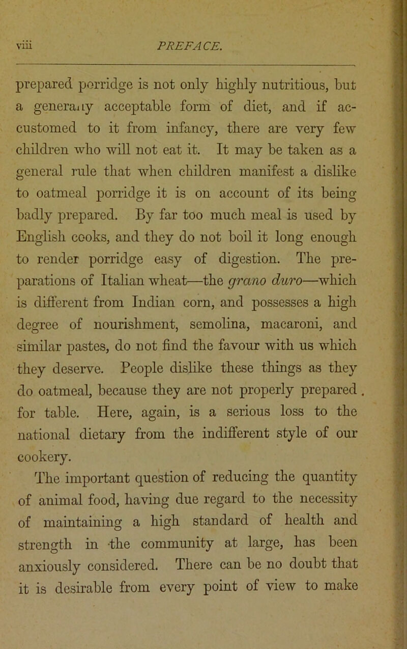 prepared porridge is not only highly nutritious, but a generaay acceptable form of diet, and if ac- customed to it from infancy, there are very few children who will not eat it. It may be taken as a general rule that when children manifest a dislike to oatmeal porridge it is on account of its being badly prepared. By far too much meal is used by English cooks, and they do not boil it long enough to render porridge easy of digestion. The pre- parations of Italian wheat—the gram duro—which is different from Indian corn, and possesses a high degree of nourishment, semolina, macaroni, and similar pastes, do not find the favour with us which they deserve. People dislike these things as they do oatmeal, because they are not properly prepared. for table. Here, again, is a serious loss to the national dietary from the indifferent style of our cookery. The important question of reducing the quantity of animal food, having due regard to the necessity of maintaining a high standard of health and strength in -the community at large, has been anxiously considered. There can be no doubt that it is desirable from every point of view to make