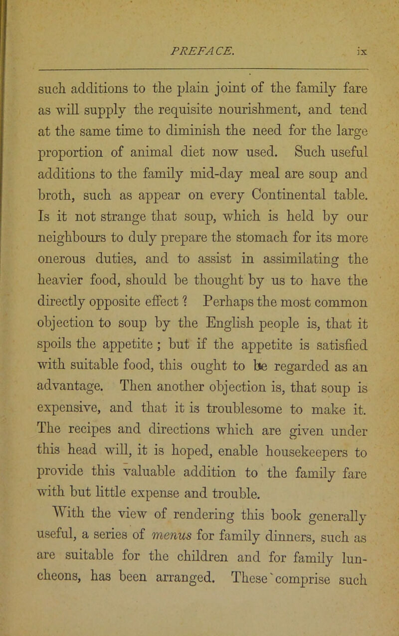 such additions to the plain joint of the family fare as will supply the requisite nourishment, and tend at the same time to diminish the need for the large proportion of animal diet now used. Such useful additions to the family mid-day meal are soup and broth, such as appear on every Continental table. Is it not strange that soup, which is held by our neighbours to duly prepare the stomach for its more onerous duties, and to assist in assimilating the heavier food, should be thought by us to have the directly opposite effect \ Perhaps the most common objection to soup by the English people is, that it spoils the appetite; but if the appetite is satisfied with suitable food, this ought to be regarded as an advantage. Then another objection is, that soup is expensive, and that it is troublesome to make it. The recipes and directions which are given under this head will, it is hoped, enable housekeepers to provide this valuable addition to the family fare with but little expense and trouble. With the view of rendering this book generally useful, a series of menus for family dinners, such as are suitable for the children and for family lun- cheons, has been arranged. These' comprise such