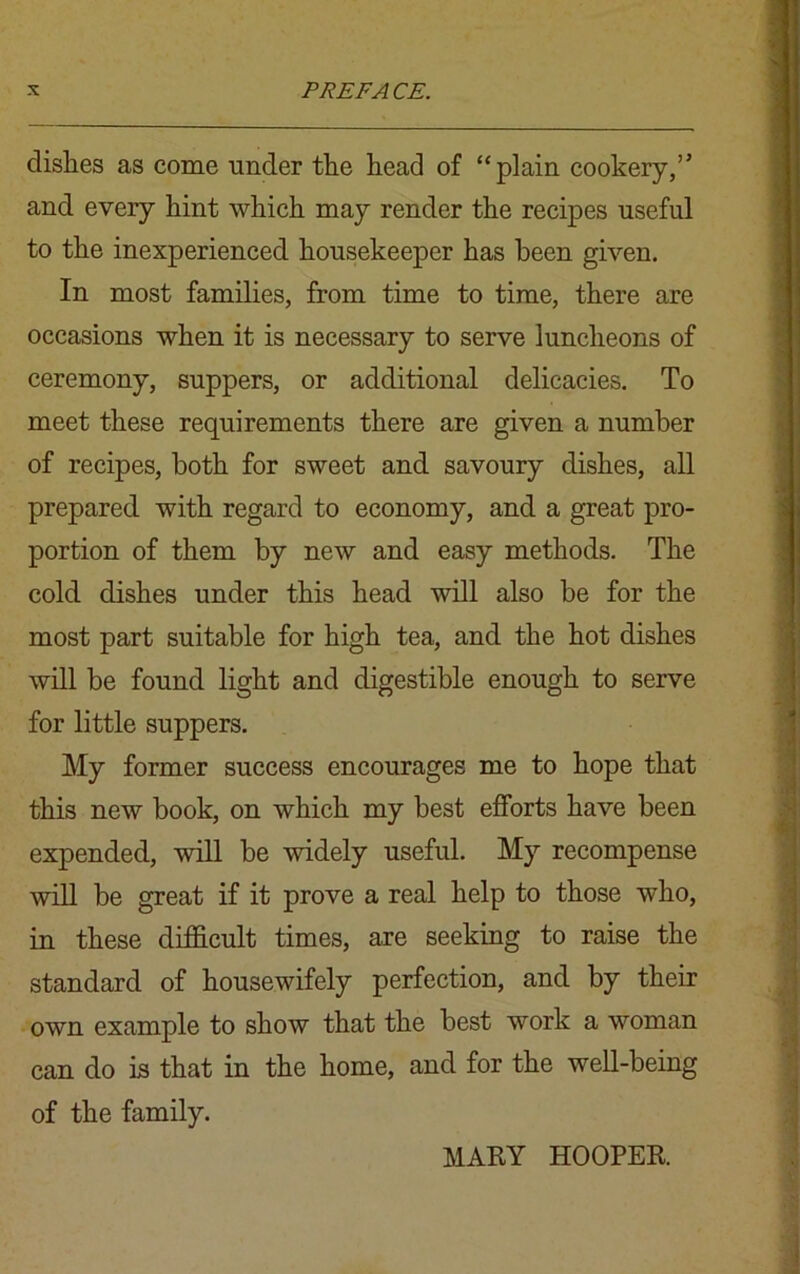 dishes as come under the head of “plain cookery,” and every hint which may render the recipes useful to the inexperienced housekeeper has been given. In most families, from time to time, there are occasions when it is necessary to serve luncheons of ceremony, suppers, or additional delicacies. To meet these requirements there are given a number of recipes, both for sweet and savoury dishes, all prepared with regard to economy, and a great pro- portion of them by new and easy methods. The cold dishes under this head will also be for the most part suitable for high tea, and the hot dishes will be found light and digestible enough to serve for little suppers. My former success encourages me to hope that this new book, on which my best efforts have been expended, will be widely useful. My recompense will be great if it prove a real help to those who, in these difficult times, are seeking to raise the standard of housewifely perfection, and by their own example to show that the best work a woman can do is that in the home, and for the well-being of the family. MARY HOOPER.