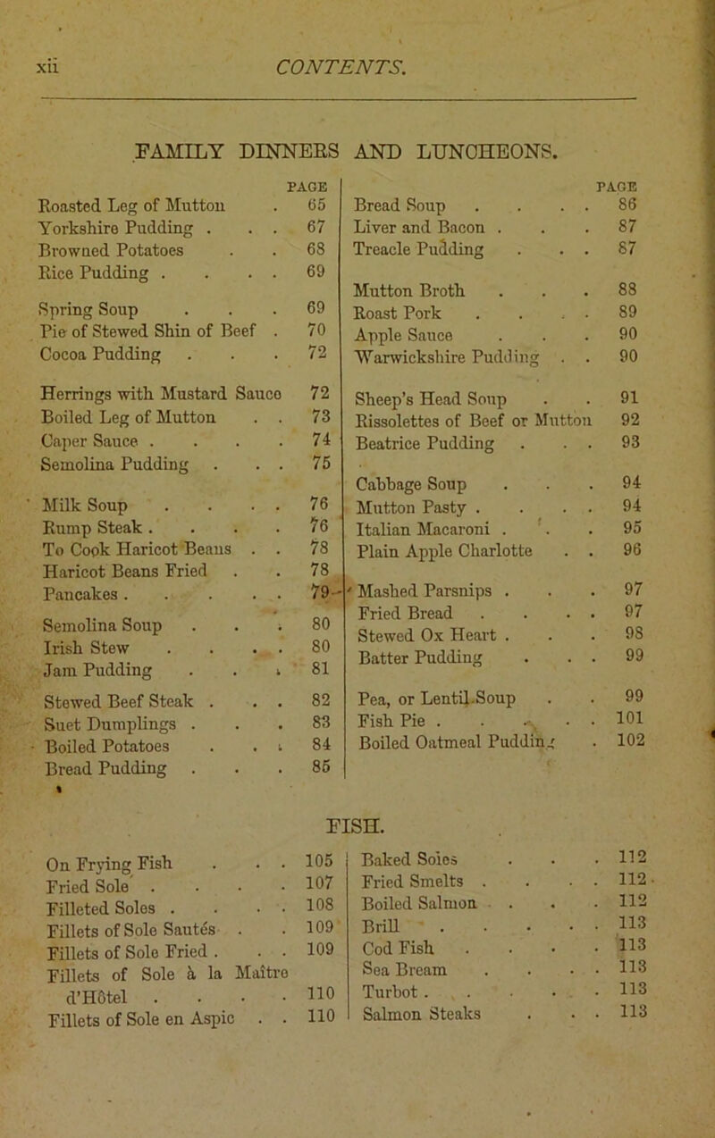 FAMILY DINNERS PAGE Roasted Leg of Mutton 65 Yorkshire Pudding . . . 67 Browned Potatoes 68 Rice Pudding . . . . 69 Spring Soup 69 Pie of Stewed Shin of Beef . 70 Cocoa Pudding 72 Herrings with Mustard Sauco 72 Boiled Leg of Mutton . . 73 Caper Sauce .... 74 Semolina Pudding . . . 75 Milk Soup . . . . 76 Rump Steak .... 76 To Cook Haricot Beans . . 78 Haricot Beans Fried 78 Pancakes 79- Semolina Soup . . . 80 Irish Stew . . . . 80 Jam Pudding . . i 81 Stewed Beef Steak . . . 82 Suet Dumplings . 83 Boiled Potatoes . . t 84 Bread Pudding . 85 AND LUNCHEONS. PAGE Bread Soup . . . . 86 Liver and Bacon . . .87 Treacle Pudding . . . 87 Mutton Broth. . . .88 Roast Pork . . . . 89 Apple Sauce ... 90 Warwickshire Pudding . . 90 Sheep’s Head Soup . . 91 Rissolettes of Beef or Mutton 92 Beatrice Pudding . . . 93 Cabbage Soup ... 94 Mutton Pasty . . 94 Italian Macaroni . . . 95 Plain Apple Charlotte . . 96 ' Mashed Parsnips ... 97 Fried Bread . . . . 97 Stewed Ox Heart . . . 9S Batter Pudding . . . 99 Pea, or Lentil.Soup . . 99 Fish Pie . . -v 101 Boiled Oatmeal Pudding . 102 FISH. On Frying Fish . . . 105 Fried Sole . . • .107 Filleted Soles . . • 108 Fillets of Sole Sautc% . .109 Fillets of Sole Fried . . . 109 Fillets of Sole a la Maitro d’Hotel . . • - HO Fillets of Sole en Aspic . . HO Baked Soles . . 112 Fried Smelts . . . 112 Boiled Salmon . . . 112 Brill . . 113 Cod Fish . . 113 Sea Bream . 113 Turbot . . . 113 Salmon Steaks . . 113