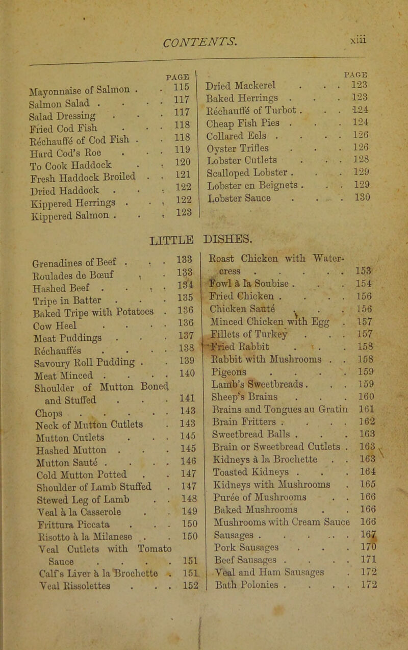 Mayonnaise of Salmon . Salmon Salad . Salad Dressing Fried Cod Fish Rechauffe of Cod Fish . Hard Cod’s Roe To Cook Haddock Fresh Haddock Broiled Dried Haddock Kippered Herrings . Kippered Salmon . PAGE PAGE 115 Dried Mackerel . . 123 117 Baked Herrings . . 123 117 Rechauflb of Turbot. . . 124 118 Cheap Fish Pies . . 124 118 Collared Eels . . . 126 119 Oyster Trifles . 126 120 Lobster Cutlets . . 128 121 Scalloped Lobster . . 129 122 Lobster en Beignets . . . 129 122 123 Lobster Sauce . 130 LITTLE DISHES. Grenadines of Beef . • • Roulades de Bceuf , Hashed Beef . - ■ Tripe in Batter . Baked Tripe with Potatoes . Cow Heel • • • ■ Meat Puddings . Rechauffes . • • • Savoury Roll Pudding . Meat Minced . . • • Shoulder of Mutton Boned and Stuffed Chops Neck of Mutton Cutlets Mutton Cutlets . . . Hashed Mutton . Mutton Saute . • • , Cold Mutton Potted Shoulder of Lamb Stuffed Stewed Leg of Lamb . . Veal h. la Casserole Fiittura Piccata . . . Risotto it la Milanese . Yeal Cutlets with Tomato Sauce . Calf s Liver h la Brochette . Veal Rissolettes . . . 133 Roast Chicken with Water- 133 cress . .... 153 134 Fowl a la Soubise . 154 135 Fried Chicken . . . . 156 136 Chicken Saute Minced Chicken with Egg 156 136 157 137 Fillets of Turkey . . . 157 138 1 “Fried Rabbit . 158 139 Rabbit with Mushrooms . . 158 140 Pigeons .... 159 Lamb’s Sweetbreads. . . 159 141 Sheep’s Brains 160 143 Brains and Tongues au Gratin 161 143 Brain Fritters . , . . 162 145 Sweetbread Balls . 163 145 Brain or Sweetbread Cutlets . 163 146 Kidneys a la Brochette 163 147 Toasted Kidneys . 164 147 Kidneys with Mushrooms 165 148 Puree of Mushrooms . . 166 149 Baked Mushrooms 166 150 Mushrooms with Cream Sauce 166 150 Sausages . Pork Sausages 167 170 151 Beef Sausages . . . . 171 151 Yeal and Ham Sausages 172 152 Bath Polonies . . . . 172