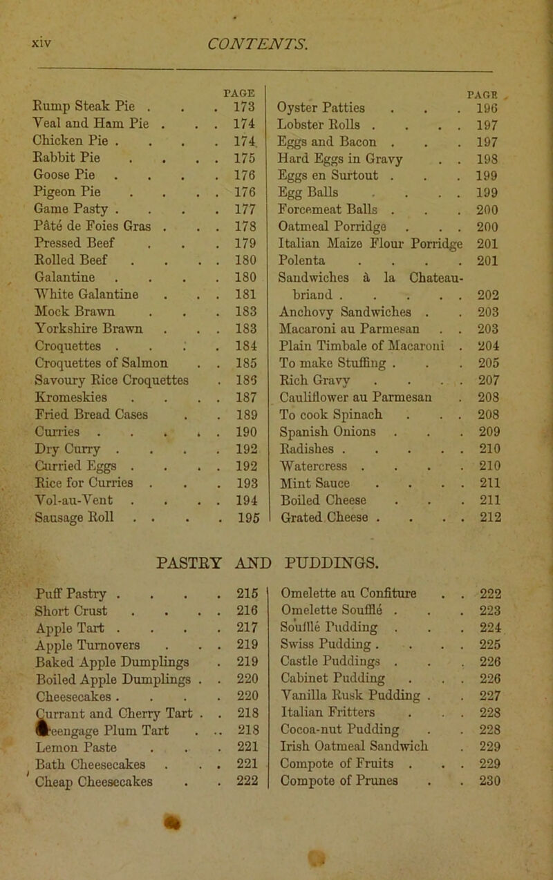 TAGE PAGE Rump Steak Pie . 173 Oyster Patties 196 Veal and Ham Pie . . . 174 Lobster Rolls . . . . 197 Chicken Pie .... 174. Eggs and Bacon . 197 Rabbit Pie . . . . 175 Hard Eggs in Gravy . . 198 Goose Pie .... 176 Eggs en Surtout . 199 Pigeon Pie . . . . 176 Egg Balls . . . 199 Game Pasty .... 177 Forcemeat Balls . 200 Pate de Foies Gras . . . 178 Oatmeal Porridge . . . 200 Pressed Beef 179 Italian Maize Flour Porridge 201 Rolled Beef . . . . 180 Polenta .... 201 Galantine .... 180 Sandwiches a la Chateau- White Galantine . . . 181 briand . . ... 202 Mock Brawn 183 Anchovy Sandwiches . 203 Yorkshire Brawn . . . 183 Macaroni au Parmesan . . 203 Croquettes . 184 Plain Timbale of Macaroni . 204 Croquettes of Salmon . . 185 To make Stuffing . 205 Savoury Rice Croquettes 185 Rich Gravy . . . . 207 Kromeskies . . . . 187 Cauliflower au Parmesan 208 Fried Bread Cases 189 To cook Spinach . . . 208 Curries ..... 190 Spanish Onions 209 Dry Curry .... 192 Radishes 210 Curried Eggs . . . . 192 Watercress . . . . 210 Rice for Curries . 193 Mint Sauce . . . . 211 Vol-au-Vent . . . . 194 Boiled Cheese 211 Sausage Roll . . 195 Grated Cheese . . . . 212 PASTRY AND PUDDINGS. Puff Pastry . . . . 215 Omelette au Confiture . . 222 Short Crust . . . . 216 Omelette Souffle . 223 Apple Tart .... 217 Souffle Pudding . 224 Apple Turnovers . . . 219 Swiss Pudding. . . . 225 Baked Apple Dumplings 219 Castle Puddings . 226 Boiled Apple Dumplings . . 220 Cabinet Pudding . . . 226 Cheesecakes .... 220 Vanilla Rusk Pudding . 227 Currant and Cherry Tart . . 218 Italian Fritters 228 ■reengage Plum Tart . .. 218 Cocoa-nut Pudding 228 Lemon Paste 221 Irish Oatmeal Sandwich 229 Bath Cheesecakes . . . 221 Compote of Fruits . . . 229 Cheap Cheesecakes 222 Compote of Prunes 230