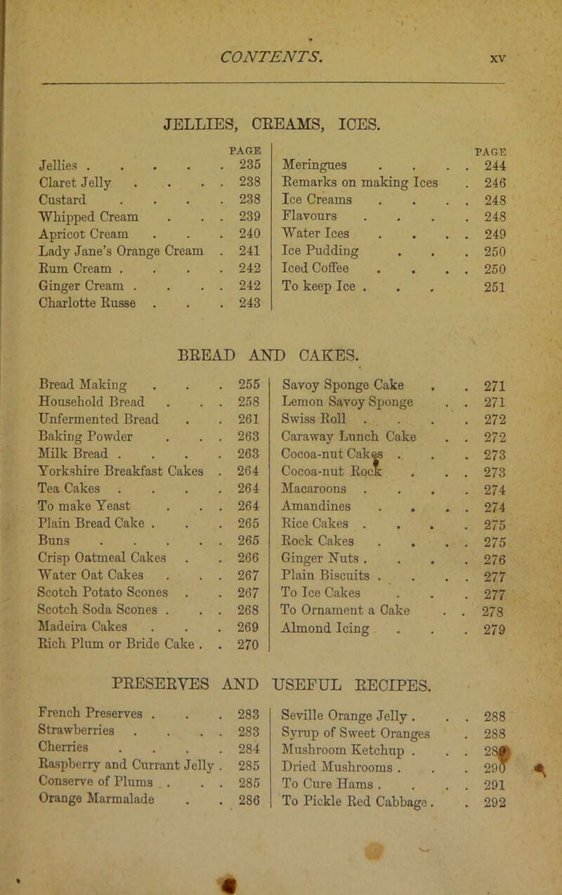JELLIES, CREAMS, ICES. Jellies .... PAGE . 235 Meringues PAGE . 244 Claret Jelly . 238 Remarks on making Ices . 246 Custard . 238 Ice Creams . 248 Whipped Cream . 239 Flavours . 248 Apricot Cream . 240 Water Ices . 249 Lady Jane’s Orange Cream . 241 Ice Pudding . 250 Rum Cream . . 242 Iced Coffee . 250 Ginger Cream . . 242 To keep Ice . 251 Charlotte Russe . 243 BREAD AND CAKES. Bread Making . 255 Savoy Sponge Cake . 271 Household Bread . 258 Lemon Savoy Sponge . 271 Unfermented Bread . 261 Swiss Roll . 272 Baking Powder . 263 Caraway Lunch Cake . 272 Milk Bread . . 263 Cocoa-nut Cakes . . 273 Yorkshire Breakfast Cakes . 264 Cocoa-nut Rock . 273 Tea Cakes . 264 Macaroons . 274 To make Yeast . 264 Amandines . 274 Plain Bread Cake . . 265 Rice Cakes . . . . 275 Buns .... . 265 Rock Cakes . 275 Crisp Oatmeal Cakes . 266 Ginger Nuts . . 276 Water Oat Cakes . 267 Plain Biscuits . . 277 Scotch Potato Scones . 267 To Ice Cakes . 277 Scotch Soda Scones . . 268 To Ornament a Cake . 278 Madeira Cakes . 269 Almond Icing . 279 Rich Plum or Bride Cake . . 270 PRESERVES AND USEFUL RECIPES. French Preserves . . 283 Seville Orange Jelly . . 288 Strawberries . 283 Syrup of Sweet Oranges . 288 Cherries . 284 Mushroom Ketchup . . 2S| Raspberry and Currant Jelly . 285 Dried Mushrooms . . 290 Conserve of Plums . . 285 To Cure Hams . . 291 Orange Marmalade . 286 To Pickle Red Cabbage . . 292 « v»