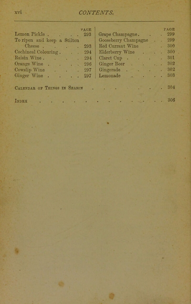 VAGE Lemon Pickle . . . . 293 To ripen and keep a Stilton Cheese .... 293 Cochineal Colouring. . . 294 Raisin Wine .... 294 Orange Wine . . . . 296 Cowslip Wine . . . 297 Ginger Wine . . . . 297 Calendar of Things in Season Grape Champagne. PAGE . 299 Gooseberry Champagne . 299 Red Currant Wine . 300 Elderberry Wine . 300 Claret Cup . . 301 Ginger Beer . 302 Gingerade . 302 Lemonade . 303 . 304 Index 306