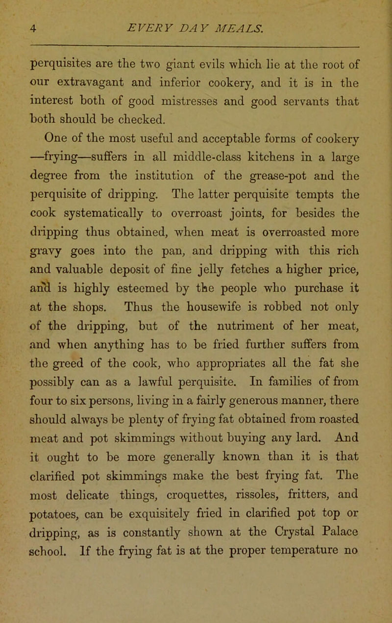 perquisites are the two giant evils which lie at the root of our extravagant and inferior cookery, and it is in the interest both of good mistresses and good servants that both should be checked. One of the most useful and acceptable forms of cookery —frying—suffers in all middle-class kitchens in a large degree from the institution of the grease-pot and the perquisite of dripping. The latter perquisite tempts the cook systematically to overroast joints, for besides the dripping thus obtained, when meat is overroasted more gravy goes into the pan, and dripping with this rich and valuable deposit of fine jelly fetches a higher price, and is highly esteemed by the people who purchase it at the shops. Thus the housewife is robbed not only of the dripping, but of the nutriment of her meat, and when anything has to be fried further suffers from the greed of the cook, who appropriates all the fat she possibly can as a lawful perquisite. In families of from four to six persons, living in a fairly generous manner, there should always be plenty of frying fat obtained from roasted meat and pot skimmings without buying any lard. And it ought to be more generally known than it is that clarified pot skimmings make the best frying fat. The most delicate things, croquettes, rissoles, fritters, and potatoes, can be exquisitely fried in clarified pot top or dripping, as is constantly shown at the Crystal Palace school. If the frying fat is at the proper temperature no