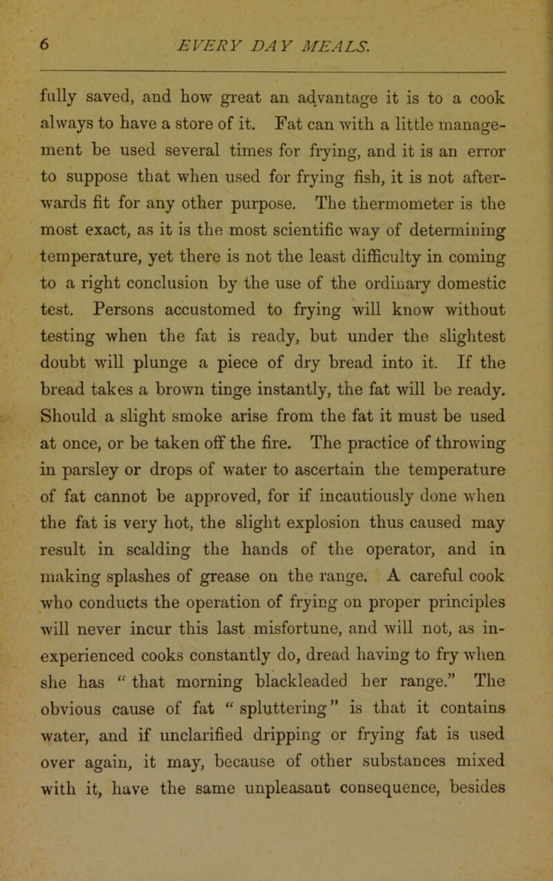 fully saved, and how great an advantage it is to a cook always to have a store of it. Fat can with a little manage- ment be used several times for frying, and it is an error to suppose that when used for frying fish, it is not after- wards fit for any other purpose. The thermometer is the most exact, as it is the most scientific way of determining temperature, yet there is not the least difficulty in coming to a right conclusion by the use of the ordinary domestic test. Persons accustomed to frying will know without testing when the fat is ready, but under the slightest doubt will plunge a piece of dry bread into it. If the bread takes a brown tinge instantly, the fat will be ready. Should a slight smoke arise from the fat it must be used at once, or be taken off the fire. The practice of throwing in parsley or drops of water to ascertain the temperature of fat cannot be approved, for if incautiously done when the fat is very hot, the slight explosion thus caused may result in scalding the hands of the operator, and in making splashes of grease on the range. A careful cook who conducts the operation of frying on proper principles will never incur this last misfortune, and will not, as in- experienced cooks constantly do, dread having to fry when she has “ that morning blackleaded her range.” The obvious cause of fat “ spluttering ” is that it contains water, and if unclarified dripping or frying fat is used over again, it may, because of other substances mixed with it, have the same unpleasant consequence, besides
