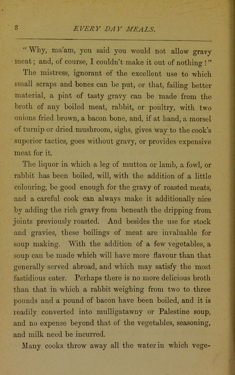 “ Why, ma’am, you said you would not allow gravy meat; and, of course, I couldn’t make it out of nothin^1 ” O The mistress, ignorant of the excellent use to which small scraps and hones can he put, or that, failing better material, a pint of tasty gravy can be made from the broth of any boiled meat, rabbit, or poultry, with two onions fried brown, a bacon bone, and, if at hand, a morsel of turnip or dried mushroom, sighs, gives way to the cook’s superior tactics, goes without gravy, or provides expensive meat for it. The liquor in which a leg of mutton or lamb, a fowl, or rabbit has been boiled, will, with the addition of a little colouring, be good enough for the gravy of roasted meats, and a careful cook can always make it additionally nice by adding the rich gravy from beneath the dripping from joints previously roasted. And besides the use for stock and gravies, these boilings of meat are invaluable for soup making. With the addition of a few vegetables, a soup can be made which will have more flavour than that generally served abroad, and which may satisfy the most fastidious eater. Perhaps there is no more delicious broth than that in which a rabbit weighing from two to three pounds and a pound of bacon have been boiled, and it is readily converted into mulligatawny or Palestine soup, and no expense beyond that of the vegetables, seasoning, and milk need be incurred. Many cooks throw away all the water in which vege-