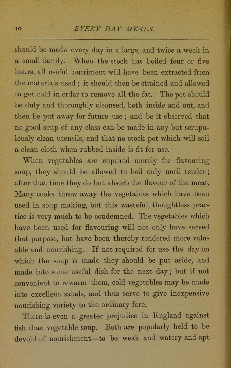 should be made every day in a large, and twice a week in a small family. When the stock has boiled four or five hours, all useful nutriment will have been extracted from the materials used ; it should then be strained and allowed to get cold in order to remove all the fat. The pot should be duly and thoroughly cleansed, both inside and out, and then be put away for future use ; and be it observed that no good soup of any class can be made in any but scrupu- lously clean utensils, and that no stock pot which will soil a clean cloth when rubbed inside is fit for use. When vegetables are required merely for flavouring soup, they should be allowed to boil only until tender; after that time they do but absorb the flavour of the meat. Many cooks throw away the vegetables which have been used in soup making, but this wasteful, thoughtless prac- tice is very much to be condemned. The vegetables which have been used for flavouring will not only have served that purpose, but have been thereby rendered more valu- able and nourishing. If not required for use the day on which the soup is made they should be put aside, and made into some useful dish for the next day; but if not convenient to rewarm them, cold vegetables may be made into excellent salads, and thus serve to give inexpensive nourishing variety to the ordinary fare. There is even a greater prejudice in England against fish than vegetable soup. Both are popularly held to be devoid of nourishment—to be weak and watery and apt
