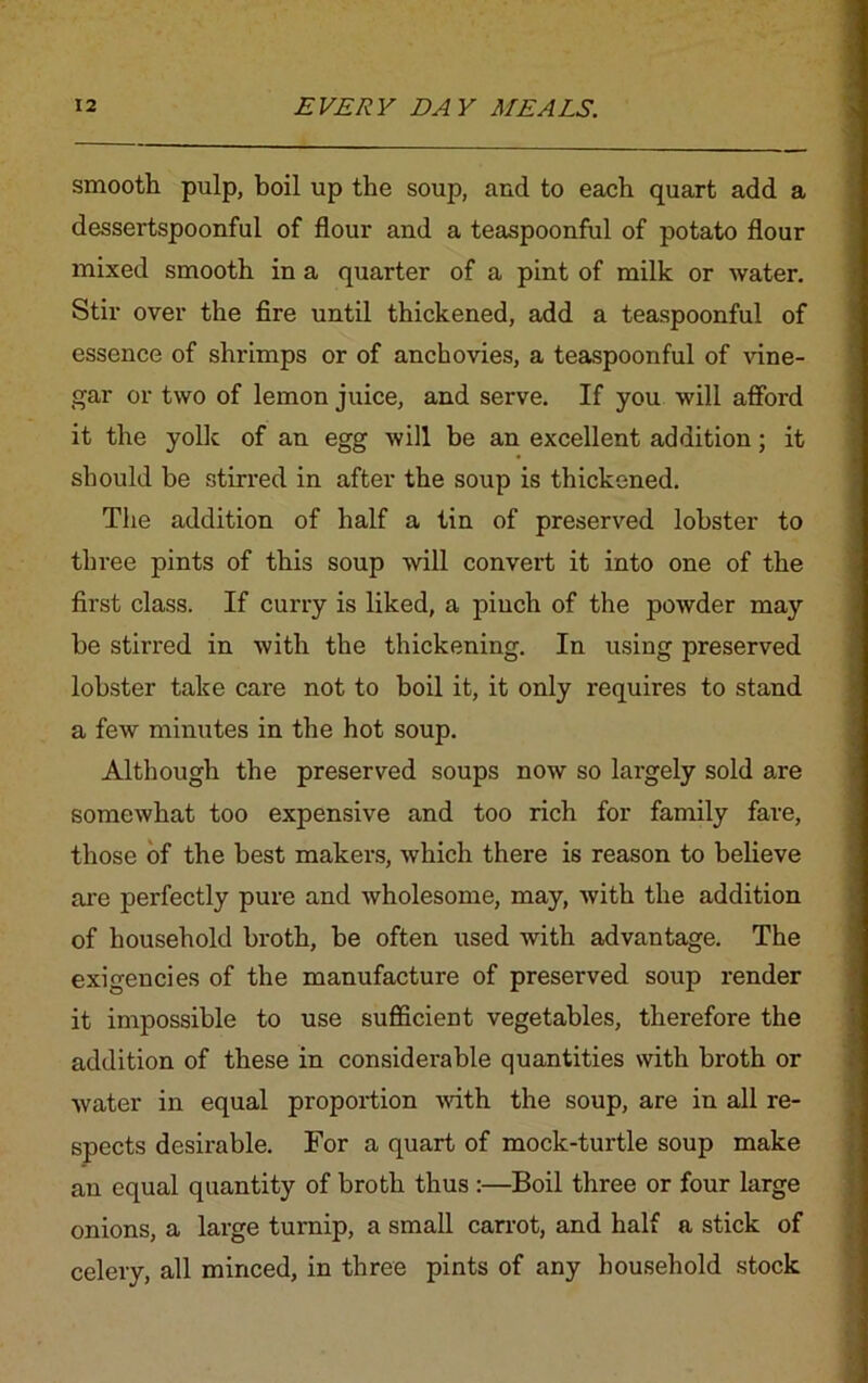 smooth pulp, boil up the soup, and to each quart add a dessertspoonful of flour and a teaspoonful of potato flour mixed smooth in a quarter of a pint of milk or water. Stir over the fire until thickened, add a teaspoonful of essence of shrimps or of anchovies, a teaspoonful of vine- gar or two of lemon juice, and serve. If you will afford it the yolk of an egg will be an excellent addition; it should be stirred in after the soup is thickened. The addition of half a tin of preserved lobster to three pints of this soup will convert it into one of the first class. If curry is liked, a pinch of the powder may be stirred in with the thickening. In using preserved lobster take care not to boil it, it only requires to stand a few minutes in the hot soup. Although the preserved soups now so largely sold are somewhat too expensive and too rich for family fare, those of the best makers, which there is reason to believe are perfectly pure and wholesome, may, with the addition of household broth, be often used with advantage. The exigencies of the manufacture of preserved soup render it impossible to use sufficient vegetables, therefore the addition of these in considerable quantities with broth or water in equal proportion with the soup, are in all re- spects desirable. For a quart of mock-turtle soup make an equal quantity of broth thus :—Boil three or four large onions, a large turnip, a small carrot, and half a stick of celery, all minced, in three pints of any household stock